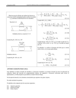 7 de julio de 2020 GACETA OFICIAL DE LA CIUDAD DE MÉXICO 351
Obsérvese que las flechas que indican las fuerzas en
conexiones tipo K traslapadas pueden cambiar de sentido;
i y j controlan la identificación de los miembros
 
, 2 1
100 100
v bi v bi
e i eoi eov
i i j
O H O H
l b b
sen sen
  
 
 
 
 
 
 
    
 
   
 

    
 
(C.5.11)
Cuando 80% ≤ Ov ≤ 100%;
 
, 2 1
100 100
v bi v bi
e i bi eov
i i j
O H O H
l B b
sen sen
  
 
 
 
 
 
 
    
 
   
 

    
 
(C.5.12)
10 y
eoi bi bi
ybi bi
F t
b B B
B t F t
 
 
 
 
 
(C.3.20)
Soldadura efectiva: ecuación C.5.13
Cuando Bbj/B ≤ 0.85 o θj ≤ 50°
10 ybj bj
eov bi bi
bj bj ybi bi
F t
b B B
B t F t
 
 
 
 
 
(C.3.21)
Cuando Bbi/Bb> 0.85 o θi> 50°, beoi/2 no debe exceder de 2t, y
si Bbi/Bbj> 0.85 o (180 - θi - θj) > 50°, beov/2 no debe ser mayor
que 2tbj
El subíndice i se refiere al elemento del alma que se monta
sobre el otro, y el j al que queda debajo.
Soldadura efectiva: ,
2
2
bj
e j eoj
j
H
l b
sen
  (C.5.13)
Cuando Bbj/B> 0.85 o θj> 50°
10 y
eoj bj bj
ybj bj
F t
b B B
B t F t
 
 
 
 
 
(C.5.14)
Cuando Bbj/B> 0.85 o θj> 50°,
 
, 2 1.2
e j bj bj j
l H t sen
  (C.5.15)
APÉNDICE D.DISEÑO POR FATIGA
Este Apéndice se refiere al diseño de miembros y conexiones sometidas a un número elevado de ciclos de aplicación de
esfuerzos, dentro del intervalo de comportamiento elástico, de magnitud y frecuencia suficientes para iniciar el
agrietamiento y la falla progresiva que definen el estado límite de fatiga.
Se da especial atención a los elementos estructurales que soportan a las grúas viajeras.
No están incluidos los puentes
El apéndice está compuesto por las secciones siguientes:
D.1. Aspectos generales
D.2. Diseño por fatiga
D.3. Grúas viajeras
 