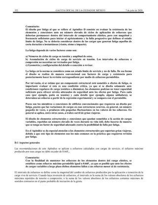 352 GACETA OFICIAL DE LA CIUDAD DE MÉXICO 7 de julio de 2020
Comentario:
El diseño por fatiga al que se refiere el Apéndice D consiste en evaluar la resistencia de los
elementos y conexiones ante un número elevado de ciclos de aplicación de esfuerzos que
deberían permanecer dentro del intervalo de comportamiento elástico, pero con magnitud y
frecuencia suficientes para iniciar el agrietamiento y la falla progresiva que definen el estado
límite de fatiga. No se debería considerar dentro de las cargas que generan fatiga aquellas de
corta duración o instantáneas (viento, sismo o impacto).
La fatiga depende de varios factores como son:
a) Números de ciclos de carga en tensión y amplitud de estos.
b) Acumulación de ciclos de carga de servicio en tensión. Los intervalos de esfuerzos a
compresión no necesitan ser revisados por fatiga.
c) Geometría y configuración del detalle o conexión a revisar.
La fatiga en la norma se considera como un estado límite de servicio y no de falla. De esa forma
el diseño se realiza de manera convencional con factores de carga y resistencia para
posteriormente hacer la revisión correspondiente por medio de esfuerzos permisibles.
Por tal razón, si se estima que un componente estructural está sometido a efectos de fatiga, es
importante evaluar si esta es una condición crítica, ya que si se diseña solamente ante
condiciones regulares de carga (estática o dinámica), los elementos podrían no tener capacidad
suficiente para ofrecer niveles adecuados de seguridad ante los efectos por fatiga. Para cada
caso (por ejemplo, patín en tensión) y cada detalle (por ejemplo, alguna soldadura), se
determina un esfuerzo a partir de la expresión experimental y se compara con el permisible.
Pocos son los miembros o conexiones de edificios convencionales que requieren un diseño por
fatiga, puesto que las variaciones de cargas en esas estructuras ocurren, en general, un número
pequeño de veces, o producen sólo pequeñas fluctuaciones en los valores de los esfuerzos. En
general se aplica, entre otros casos, a trabes carril de grúas viajeras.
El diseño de elementos estructurales y conexiones que quedan sometidos a la acción de cargas
variables, repetidas un número elevado de veces durante su vida útil, debe hacerse de manera
que se tenga un factor de seguridad adecuado contra la posibilidad de falla por fatiga.
En el Apéndice se da especial atención a los elementos estructurales que soportan grúas viajeras,
debido a que este tipo de elementos son los más comunes en la práctica que requieren revisión
por fatiga.
D.1 Aspectos generales
Las recomendaciones de este Apéndice se aplican a esfuerzos calculados con cargas de servicio, el esfuerzo máximo
producido por esas cargas no debe exceder de 0.66Fy.
Comentario:
Con la finalidad de mantener los esfuerzos de los elementos dentro del rango elástico, se
establece como esfuerzo máximo permisible igual a 0.66Fy ya que es posible que ante los efectos
de cargas variables a largo plazo dichos elementos fallen a un esfuerzo menor al de resistencia.
El intervalo de esfuerzos se define como la magnitud del cambio de esfuerzos producidos por la aplicación o remoción de la
carga viva de servicio. Cuando haya inversión de esfuerzos, el intervalo es la suma de los valores absolutos de los esfuerzos
máximos repetidos de tensión o compresión, o la suma de los valores absolutos de los esfuerzos cortantes máximos de
sentidos contrarios en el punto probable de iniciación de la grieta.
 