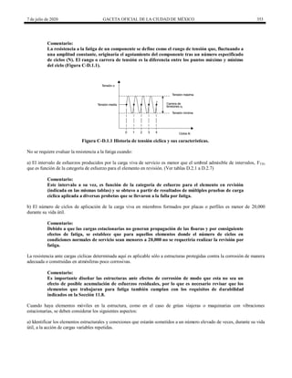 7 de julio de 2020 GACETA OFICIAL DE LA CIUDAD DE MÉXICO 353
Comentario:
La resistencia a la fatiga de un componente se define como el rango de tensión que, fluctuando a
una amplitud constante, originaría el agotamiento del componente tras un número especificado
de ciclos (N). El rango o carrera de tensión es la diferencia entre los puntos máximo y mínimo
del ciclo (Figura C-D.1.1).
Figura C-D.1.1 Historia de tensión cíclica y sus características.
No se requiere evaluar la resistencia a la fatiga cuando:
a) El intervalo de esfuerzos producidos por la carga viva de servicio es menor que el umbral admisible de intervalos, FTH,
que es función de la categoría de esfuerzo para el elemento en revisión. (Ver tablas D.2.1 a D.2.7)
Comentario:
Este intervalo a su vez, es función de la categoría de esfuerzo para el elemento en revisión
(indicada en las mismas tablas) y se obtuvo a partir de resultados de múltiples pruebas de carga
cíclica aplicada a diversas probetas que se llevaron a la falla por fatiga.
b) El número de ciclos de aplicación de la carga viva en miembros formados por placas o perfiles es menor de 20,000
durante su vida útil.
Comentario:
Debido a que las cargas estacionarias no generan propagación de las fisuras y por consiguiente
efectos de fatiga, se establece que para aquellos elementos donde el número de ciclos en
condiciones normales de servicio sean menores a 20,000 no se requeriría realizar la revisión por
fatiga.
La resistencia ante cargas cíclicas determinada aquí es aplicable sólo a estructuras protegidas contra la corrosión de manera
adecuada o construidas en atmósferas poco corrosivas.
Comentario:
Es importante diseñar las estructuras ante efectos de corrosión de modo que esta no sea un
efecto de posible acumulación de esfuerzos residuales, por lo que es necesario revisar que los
elementos que trabajaran para fatiga también cumplan con los requisitos de durabilidad
indicados en la Sección 11.8.
Cuando haya elementos móviles en la estructura, como en el caso de grúas viajeras o maquinarias con vibraciones
estacionarias, se deben considerar los siguientes aspectos:
a) Identificar los elementos estructurales y conexiones que estarán sometidos a un número elevado de veces, durante su vida
útil, a la acción de cargas variables repetidas.
 