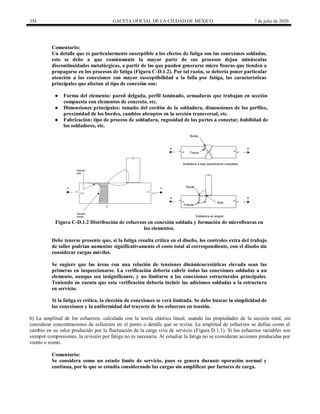 354 GACETA OFICIAL DE LA CIUDAD DE MÉXICO 7 de julio de 2020
Comentario:
Un detalle que es particularmente susceptible a los efectos de fatiga son las conexiones soldadas,
esto se debe a que comúnmente la mayor parte de sus procesos dejan minúsculas
discontinuidades metalúrgicas, a partir de las que pueden generarse micro fisuras que tienden a
propagarse en los procesos de fatiga (Figura C-D.1.2). Por tal razón, se debería poner particular
atención a las conexiones con mayor susceptibilidad a la falla por fatiga, las características
principales que afectan al tipo de conexión son:
● Forma del elemento: pared delgada, perfil laminado, armaduras que trabajan en sección
compuesta con elementos de concreto, etc.
● Dimensiones principales: tamaño del cordón de la soldadura, dimensiones de los perfiles,
proximidad de los bordes, cambios abruptos en la sección transversal, etc.
● Fabricación: tipo de proceso de soldadura, rugosidad de las partes a conectar, habilidad de
los soldadores, etc.
Figura C-D.1.2 Distribución de esfuerzos en conexión soldada y formación de microfisuras en
los elementos.
Debe tenerse presente que, si la fatiga resulta crítica en el diseño, los controles extra del trabajo
de taller podrían aumentar significativamente el costo total al correspondiente, con el diseño sin
considerar cargas móviles.
Se sugiere que las áreas con una relación de tensiones dinámicas/estáticas elevada sean las
primeras en inspeccionarse. La verificación debería cubrir todas las conexiones soldadas a un
elemento, aunque sea insignificante, y no limitarse a las conexiones estructurales principales.
Teniendo en cuenta que esta verificación debería incluir las adiciones soldadas a la estructura
en servicio.
Si la fatiga es crítica, la elección de conexiones se verá limitada. Se debe buscar la simplicidad de
las conexiones y la uniformidad del trayecto de los esfuerzos en tensión.
b) La amplitud de los esfuerzos, calculada con la teoría elástica lineal, usando las propiedades de la sección total, sin
considerar concentraciones de esfuerzos en el punto o detalle que se revisa. La amplitud de esfuerzos se define como el
cambio en su valor producido por la fluctuación de la carga viva de servicio (Figura D.1.1). Si los esfuerzos variables son
siempre compresiones, la revisión por fatiga no es necesaria. Al estudiar la fatiga no se consideran acciones producidas por
viento o sismo.
Comentario:
Se considera como un estado límite de servicio, pues se genera durante operación normal y
continua, por lo que se estudia considerando las cargas sin amplificar por factores de carga.
 