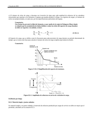 7 de julio de 2020 GACETA OFICIAL DE LA CIUDAD DE MÉXICO 355
c) El número de ciclos de carga y descarga con inversión de signo para cada amplitud de esfuerzos de los miembros
estructurales que soportan a los elementos o equipos que pueden producir la fatiga. Los registros de cargas y el número de
ciclos son proporcionados, en cada caso, por las especificaciones particulares del equipo.
Comentario:
Una forma de prevenir la falla del elemento, es por medio de la regla de Palmgren-Miner donde
se estipula que la acumulación de daños debidos a todos los ciclos del espectro de carga (bandas)
no debe ser superior a la unidad, es decir:
1 2
1 2
1
n
n
n
n n
N N N
   (C-D.1.1)
d) Espectro de carga, que se define como la frecuencia para cada porciento de carga durante un periodo determinado de
tiempo; que se toma como base para calcular el número de ciclos de carga completa equivalente de diseño.
Comentario:
Figura C-D.1.3 Simplificación del espectro de tensiones.
Figura D.1.1 Amplitudes de esfuerzos en curvas de variación de carga.
D.2Diseño por fatiga
D.2.1 Material simple y juntas soldadas
En material simple y en juntas soldadas, el intervalo de esfuerzos producido por cargas de servicio no debe ser mayor que el
permitido, calculado con la ecuación D.2.1.
 