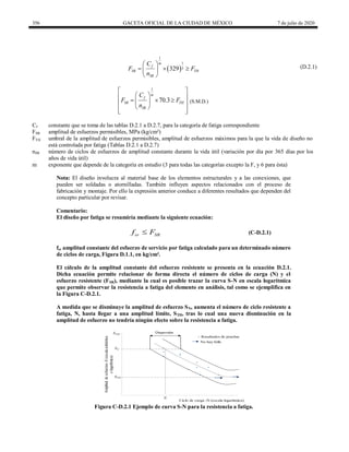 356 GACETA OFICIAL DE LA CIUDAD DE MÉXICO 7 de julio de 2020
(D.2.1)
 
1
1
3
329
m
f
SR TH
SR
C
F F
n
 
  
 
 
(D.2.1)
1
70.3
m
f
SR TH
SR
C
F F
n
 
 
 
  
 
 
 
 
 
(S.M.D.)
Cf constante que se toma de las tablas D.2.1 a D.2.7, para la categoría de fatiga correspondiente
FSR amplitud de esfuerzos permisibles, MPa (kg/cm²)
FTH umbral de la amplitud de esfuerzos permisibles, amplitud de esfuerzos máximos para la que la vida de diseño no
está controlada por fatiga (Tablas D.2.1 a D.2.7)
nSR número de ciclos de esfuerzos de amplitud constante durante la vida útil (variación por día por 365 días por los
años de vida útil)
m exponente que depende de la categoría en estudio (3 para todas las categorías excepto la F, y 6 para ésta)
Nota: El diseño involucra al material base de los elementos estructurales y a las conexiones, que
pueden ser soldadas o atornilladas. También influyen aspectos relacionados con el proceso de
fabricación y montaje. Por ello la expresión anterior conduce a diferentes resultados que dependen del
concepto particular por revisar.
Comentario:
El diseño por fatiga se resumiría mediante la siguiente ecuación:
sr SR
f F
 (C-D.2.1)
fsr amplitud constante del esfuerzo de servicio por fatiga calculado para un determinado número
de ciclos de carga, Figura D.1.1, en kg/cm².
El cálculo de la amplitud constante del esfuerzo resistente se presenta en la ecuación D.2.1.
Dicha ecuación permite relacionar de forma directa el número de ciclos de carga (N) y el
esfuerzo resistente (FSR), mediante la cual es posible trazar la curva S-N en escala logarítmica
que permite observar la resistencia a fatiga del elemento en análisis, tal como se ejemplifica en
la Figura C-D.2.1.
A medida que se disminuye la amplitud de esfuerzo SN, aumenta el número de ciclo resistente a
fatiga, N, hasta llegar a una amplitud límite, STH, tras lo cual una nueva disminución en la
amplitud de esfuerzo no tendría ningún efecto sobre la resistencia a fatiga.
0
0.5
1
1.5
2
2.5
3
0 0.5 1 1.5 2 2.5 3 3.5
Amplitud
de
esfuerzos
-S
(escala
aritmética
o
logarítmica)
Ciclo de carga -N (escala logarítmica)
Resultados de pruebas
Dispersión
Smáx
SN
SNH
N
No hay falla
Figura C-D.2.1 Ejemplo de curva S-N para la resistencia a fatiga.
 