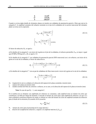 358 GACETA OFICIAL DE LA CIUDAD DE MÉXICO 7 de julio de 2020
E 11x108
315
E’ 3.9x108
182
F 150x1010
315
Cuando se revisa algún detalle de elementos planos en tensión con soldadura de penetración parcial o filete que está en la
categoría C, la amplitud constante del esfuerzo resistente en el pie de la soldadura de la sección transversal del elemento
plano se revisa con la expresión:
(D.2.2)
1
11 3
14.4 10
SR F
SR
F R
n
 

  
 
(D.2.2)
1
14 3
15.3 10
SR F
SR
F R
n
 
 

 
  
 
 
 
 
(S.M.D)
El factor de reducción, RF, es igual a:
a) En detalles de la categoría C, con inicio de la grieta en el pie de la soldadura, el esfuerzo permisible, FSR, es mayor o igual
que 69 MPa (700 kg/cm²), y RF es igual a 1.0.
b) En detalles de la categoría C’ con soldadura de penetración parcial (PJP) transversal con o sin refuerzo, con inicio de la
grieta en la raíz de la soldadura, el factor de reducción es:
(D.2.3)
   
0.167
1.12 1.01 2 1.24
1.0
p p
F
p
a t w t
R
t
 
 
 
 
 
 
(D.2.3)
c) En detalles de la categoría C’’ con un par de soldaduras de filete transversal e inicio de la grieta en la raíz de la soldadura:
(D.2.4)
 
0.167
0.10 1.24
1.0
p
F
p
w t
R
t
 

 
 
 
 
(D.2.4)
2a longitud de la raíz no soldada en la dirección del espesor de la placa sometida a tensión (mm)
tp espesor de la placa en tensión (mm)
w tamaño nominal del filete de contorno o refuerzo, en su caso, en la dirección del espesor de la placa en tensión (mm)
Nota: En caso de que RF = 1, usar categoría C.
En el análisis de un elemento con amplitudes de esfuerzos no constantes, cada amplitud tiene un número de ciclos que
contribuyen a la falla por fatiga del elemento. Conocido el número de ciclos para cada amplitud de esfuerzos a la que va a
estar sometida la estructura (espectro de carga), se obtiene un valor del número de ciclos de amplitud constante de esfuerzos
para el diseño de la estructura, de acuerdo con la ecuación:
(D.2.5)
3
SR i i
n N 
  (D.2.5)
Ni número de ciclos para el porcentaje de la carga máxima i
αi relación de la amplitud de esfuerzos i, respecto a la amplitud máxima (fsr/fsrmax)
 