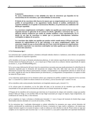 36 GACETA OFICIAL DE LA CIUDAD DE MÉXICO 7 de julio de 2020
Comentario:
En acero, tradicionalmente se han admitido tres tipos de estructuras que dependen de las
características de las conexiones y que están definidas en esta norma.
El diseño de las conexiones debe hacerse de manera que su comportamiento sea lo más cercano
posible al correspondiente a las suposiciones hechas durante el análisis, satisfaciendo los
requisitos definidos en el Capítulo 12 (Estructuras Dúctiles) y de preferencia las condiciones del
diseño por capacidad.
Las conexiones completamente restringidas o rígidas son aquellas que conservarían los ángulos
originales durante la aplicación de las acciones de diseño, aplicables a estructuras tipo 1, y su
eficiencia debería establecerse por medio de estudios analíticos o bien experimentales. En el
diseño de este tipo de conexiones se admite que se presenten deformaciones inelásticas
restringidas en algunas de sus partes.
Las conexiones tipo rígidas son aquellas que pueden resistir cuando menos el 90 por ciento del
momento de empotramiento de la viga conectada a un apoyo completamente rígido. Son
conexiones simples las que no desarrollan más del 25 por ciento del momento de empotramiento
del miembro soportado. Las conexiones semirrígidas son todas aquellas que se hallan entre los
dos intervalos anteriores.
1.7.2.1 Estructuras tipo 1
Las estructuras tipo 1 pueden analizarse y diseñarse utilizando métodos elásticos o inelásticos; estos últimos son aplicables
cuando se satisfacen los requisitos siguientes:
a) En miembros en los que se formarán articulaciones plásticas, el valor mínimo especificado del esfuerzo correspondiente
al límite inferior de fluencia del acero, Fy , no es mayor que el 85por ciento de su esfuerzo mínimo especificado de ruptura
en tensión, Fu, ni que 450 MPa(4600kg/cm²).
b) La curva carga–deformación del acero tiene las características necesarias para que pueda presentarse la redistribución de
momentos requerida para la formación del mecanismo de colapso. Para ello, debe tener una zona de cedencia, de
deformación creciente bajo esfuerzo prácticamente constante, correspondiente a un alargamiento máximo no menor de uno
por ciento, seguida de una zona de endurecimiento por deformación, y el alargamiento correspondiente a la ruptura no debe
ser menor de 20 por ciento.
c) Las relaciones ancho/grueso de los elementos planos que componen los perfiles cumplen los requisitos de las secciones
tipo 1 o 2 (sección3.2), cuando los efectos sísmicos no son críticos, y de las secciones tipo 1 cuando sí lo son.
d) Los miembros están contraventeados lateralmente con longitudes menores queLu (inciso6.3.1).
e) Se colocan pares de atiesadores, en los dos lados del alma, en las secciones de los miembros que reciben cargas
concentradas en las que aparezcan articulaciones plásticas en el eventual mecanismo de colapso.
f) Ninguno de los miembros de la estructura que interviene en el mecanismo de colapso está sometido a cargas que puedan
producir fallas por fatiga, ni son posibles fallas de tipo frágil ocasionado por cargas de impacto, bajas temperaturas, una
combinación de varias de ellas, u otros factores.
g) Los empalmes en vigas o columnas se diseñan para transmitir 1.1 veces el mayor del momento de diseño (bajo cargas
factorizadas) máximo calculado en la sección de la unión, o 0.25Mp.
En las estructuras tipo 1 analizadas elásticamente se admite redistribuir los momentos por carga vertical obtenidos del
análisis, satisfaciendo las condiciones de equilibrio de fuerzas y momentos en vigas, nudos y entrepisos, y de manera que
ningún momento negativo en un punto de apoyo o nudo se reduzca en valor absoluto en más de 30 por ciento en vigas que
cumplan con los requisitos para secciones tipo 1 o 2 de la sección3.2 y cuyo patín comprimido esté soportado lateralmente
 