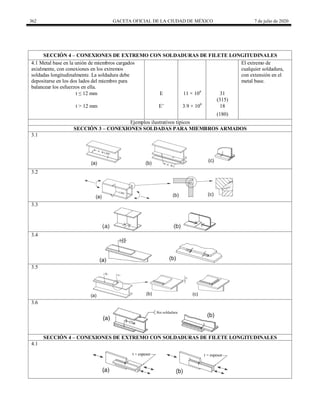 362 GACETA OFICIAL DE LA CIUDAD DE MÉXICO 7 de julio de 2020
SECCIÓN 4 – CONEXIONES DE EXTREMO CON SOLDADURAS DE FILETE LONGITUDINALES
4.1 Metal base en la unión de miembros cargados
axialmente, con conexiones en los extremos
soldadas longitudinalmente. La soldadura debe
depositarse en los dos lados del miembro para
balancear los esfuerzos en ella.
El extremo de
cualquier soldadura,
con extensión en el
metal base.
t ≤ 12 mm E 11 × 108
31
(315)
t > 12 mm E’ 3.9 × 108
18
(180)
Ejemplos ilustrativos típicos
SECCIÓN 3 – CONEXIONES SOLDADAS PARA MIEMBROS ARMADOS
3.1
3.2
3.3
3.4
3.5
3.6
SECCIÓN 4 – CONEXIONES DE EXTREMO CON SOLDADURAS DE FILETE LONGITUDINALES
4.1
 