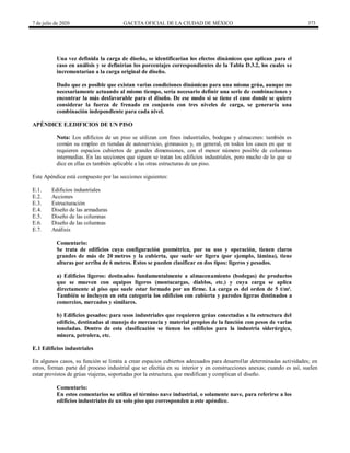 7 de julio de 2020 GACETA OFICIAL DE LA CIUDAD DE MÉXICO 373
Una vez definida la carga de diseño, se identificarían los efectos dinámicos que aplican para el
caso en análisis y se definirían los porcentajes correspondientes de la Tabla D.3.2, los cuales se
incrementarían a la carga original de diseño.
Dado que es posible que existan varias condiciones dinámicas para una misma grúa, aunque no
necesariamente actuando al mismo tiempo, sería necesario definir una serie de combinaciones y
encontrar la más desfavorable para el diseño. De ese modo si se tiene el caso donde se quiere
considerar la fuerza de frenado en conjunto con tres niveles de carga, se generaría una
combinación independiente para cada nivel.
APÉNDICE E.EDIFICIOS DE UN PISO
Nota: Los edificios de un piso se utilizan con fines industriales, bodegas y almacenes: también es
común su empleo en tiendas de autoservicio, gimnasios y, en general, en todos los casos en que se
requieren espacios cubiertos de grandes dimensiones, con el menor número posible de columnas
intermedias. En las secciones que siguen se tratan los edificios industriales, pero mucho de lo que se
dice en ellas es también aplicable a las otras estructuras de un piso.
Este Apéndice está compuesto por las secciones siguientes:
E.1. Edificios industriales
E.2. Acciones
E.3. Estructuración
E.4. Diseño de las armaduras
E.5. Diseño de las columnas
E.6. Diseño de las columnas
E.7. Análisis
Comentario:
Se trata de edificios cuya configuración geométrica, por su uso y operación, tienen claros
grandes de más de 20 metros y la cubierta, que suele ser ligera (por ejemplo, lámina), tiene
alturas por arriba de 6 metros. Estos se pueden clasificar en dos tipos: ligeros y pesados.
a) Edificios ligeros: destinados fundamentalmente a almacenamiento (bodegas) de productos
que se mueven con equipos ligeros (montacargas, diablos, etc.) y cuya carga se aplica
directamente al piso que suele estar formado por un firme. La carga es del orden de 5 t/m².
También se incluyen en esta categoría los edificios con cubierta y paredes ligeras destinados a
comercios, mercados y similares.
b) Edificios pesados: para usos industriales que requieren grúas conectadas a la estructura del
edificio, destinadas al manejo de mercancía y material propios de la función con pesos de varias
toneladas. Dentro de esta clasificación se tienen los edificios para la industria siderúrgica,
minera, petrolera, etc.
E.1 Edificios industriales
En algunos casos, su función se limita a crear espacios cubiertos adecuados para desarrollar determinadas actividades; en
otros, forman parte del proceso industrial que se efectúa en su interior y en construcciones anexas; cuando es así, suelen
estar provistos de grúas viajeras, soportadas por la estructura, que modifican y complican el diseño.
Comentario:
En estos comentarios se utiliza el término nave industrial, o solamente nave, para referirse a los
edificios industriales de un solo piso que corresponden a este apéndice.
 