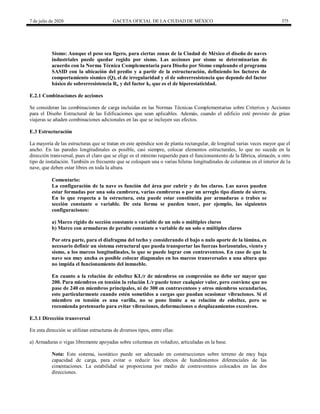 7 de julio de 2020 GACETA OFICIAL DE LA CIUDAD DE MÉXICO 375
Sismo: Aunque el peso sea ligero, para ciertas zonas de la Ciudad de México el diseño de naves
industriales puede quedar regido por sismo. Las acciones por sismo se determinarían de
acuerdo con la Norma Técnica Complementaria para Diseño por Sismo empleando el programa
SASID con la ubicación del predio y a partir de la estructuración, definiendo los factores de
comportamiento sísmico (Q), el de irregularidad y el de sobrerresistencia que depende del factor
básico de sobrerresistencia Ro y del factor k1 que es el de hiperestaticidad.
E.2.1 Combinaciones de acciones
Se consideran las combinaciones de carga incluidas en las Normas Técnicas Complementarias sobre Criterios y Acciones
para el Diseño Estructural de las Edificaciones que sean aplicables. Además, cuando el edificio esté provisto de grúas
viajeras se añaden combinaciones adicionales en las que se incluyen sus efectos.
E.3 Estructuración
La mayoría de las estructuras que se tratan en este apéndice son de planta rectangular, de longitud varias veces mayor que el
ancho. En las paredes longitudinales es posible, casi siempre, colocar elementos estructurales, lo que no sucede en la
dirección transversal, pues el claro que se elige es el mínimo requerido para el funcionamiento de la fábrica, almacén, u otro
tipo de instalación. También es frecuente que se coloquen una o varias hileras longitudinales de columnas en el interior de la
nave, que deben estar libres en toda la altura.
Comentario:
La configuración de la nave es función del área por cubrir y de los claros. Las naves pueden
estar formadas por una sola cumbrera, varias cumbreras o por un arreglo tipo diente de sierra.
En lo que respecta a la estructura, esta puede estar constituida por armaduras o trabes se
sección constante o variable. De esta forma se pueden tener, por ejemplo, las siguientes
configuraciones:
a) Marco rígido de sección constante o variable de un solo o múltiples claros
b) Marco con armaduras de peralte constante o variable de un solo o múltiples claros
Por otra parte, para el diafragma del techo y considerando el bajo o nulo aporte de la lámina, es
necesario definir un sistema estructural que pueda transportar las fuerzas horizontales, viento y
sismo, a los marcos longitudinales, lo que se puede lograr con contraventeos. En caso de que la
nave sea muy ancha es posible colocar diagonales en los marcos transversales a una altura que
no impida el funcionamiento del inmueble.
En cuanto a la relación de esbeltez KL/r de miembros en compresión no debe ser mayor que
200. Para miembros en tensión la relación L/r puede tener cualquier valor, pero conviene que no
pase de 240 en miembros principales, ni de 300 en contraventeos y otros miembros secundarios,
esto particularmente cuando estén sometidos a cargas que puedan ocasionar vibraciones. Si el
miembro en tensión es una varilla, no se pone límite a su relación de esbeltez, pero se
recomienda pretensarlo para evitar vibraciones, deformaciones o desplazamientos excesivos.
E.3.1 Dirección transversal
En esta dirección se utilizan estructuras de diversos tipos, entre ellas:
a) Armaduras o vigas libremente apoyadas sobre columnas en voladizo, articuladas en la base.
Nota: Este sistema, isostático puede ser adecuado en construcciones sobre terreno de muy baja
capacidad de carga, para evitar o reducir los efectos de hundimientos diferenciales de las
cimentaciones. La estabilidad se proporciona por medio de contraventeos colocados en las dos
direcciones.
 