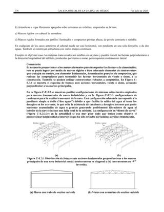 376 GACETA OFICIAL DE LA CIUDAD DE MÉXICO 7 de julio de 2020
b) Armaduras o vigas libremente apoyadas sobre columnas en voladizo, empotradas en la base.
c) Marcos rígidos con cabezal de armadura.
d) Marcos rígidos formados por perfiles I laminados o compuestos por tres placas, de peralte constante o variable.
En cualquiera de los casos anteriores el cabezal puede ser casi horizontal, con pendiente en una sola dirección, o de dos
aguas. También se construyen estructuras con varios marcos continuos.
Excepto en el primer caso, los sistemas transversales son estables en su plano y pueden resistir las fuerzas perpendiculares a
la dirección longitudinal del edificio, producidas por viento o sismo, pero requieren contraventeo lateral.
Comentario:
Es necesario proporcionar a los marcos elementos para transportar las fuerzas a la cimentación;
esto se puede lograr por medio de marcos rígidos o bien colocando elementos de contraventeos
que trabajen en tensión, con elementos horizontales, denominados puntales de compresión, que
resistan las compresiones para transmitir las fuerzas horizontales de viento o sismo, a la
cimentación. También se pueden utilizar contraventeos robustos a compresión. En Figura C-
E.3.1 se muestra el esquema de fuerzas ante acciones horizontales, viento o sismo, actuando
perpendicular a los marcos principales.
En la Figura C-E.3.2 se muestran posibles configuraciones de sistemas estructurales empleados
para marcos transversales de naves industriales y en la Figura C-E.3.3 configuraciones de
cumbreras para la sección transversal de la nave. Una configuración adecuada corresponde a la
pendiente simple o doble (―dos aguas‖) debido a que facilita la salida del agua al tener los
desagües en los extremos, lo que evita la existencia de canalones y desagües internos que puede
ocasionar acumulación de agua o granizo generando posiblemente filtraciones de agua al
interior de la nave o incluso una falla local de la cubierta. La configuración en ―diente de sierra‖
(Figura C-E.3.3.3e) en la actualidad se usa muy poco dado que tenían como objetivo el
proporcionar luminosidad al interior lo que ha sido resuelto por láminas acrílicas translucidas.
(a) (b)
Figura C-E.3.1 Distribución de fuerzas ante acciones horizontales perpendiculares a los marcos
principales de una nave industrial con (a) contraventeos en diagonal y (b) contraventeos en ―V‖
invertida.
(a) Marco con trabe de sección variable (b) Marco con armadura de sección variable
 