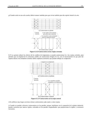 7 de julio de 2020 GACETA OFICIAL DE LA CIUDAD DE MÉXICO 379
g) Cuando estén en una sola cuerda, deben tomarse medidas para que sirvan también para dar soporte lateral a la otra.
Figura E.3.2 Contraventeo en las crujías extremas
h) Si se quieren reducir los efectos de los cambios de temperatura, se puede contraventear la o las crujías centrales, para
permitir que la longitud de la estructura cambie sin restricciones (Figura E.3.3), con el inconveniente de que para dar
soporte lateral a las armaduras restantes deben emplearse elementos que puedan trabajar en compresión.
Figura E.3.3 Contraventeo en la crujía central
i) En edificios muy largos conviene colocar contraventeos cada cuatro o cinco crujías.
j) Cuando no puedan colocarse contraventeos en las paredes, porque interfieran con la operación de la planta industrial,
pueden sustituirse por marcos rígidos, colocados en las paredes longitudinales, que proporcionan la rigidez y resistencia
necesarias.
 