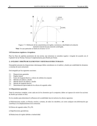 38 GACETA OFICIAL DE LA CIUDAD DE MÉXICO 7 de julio de 2020
Figura 1.7.1 Definición de las características de rigidez, resistencia y ductilidad en la relación
momento-rotación de una conexión semirrígida.
Nota: Un caso particular se ilustra en el inciso 12.5.4
1.8 Estructuras regulares o irregulares
Para los fines de capítulos posteriores de esta norma, una estructura se considera regular o irregular de acuerdo con el
Capítulo5 de las Normas Técnicas Complementarias para Diseño por Sismo.
2. ANÁLISIS Y DISEÑO DE ELEMENTOS Y SISTEMAS ESTRUCTURALES
Estecapítulo presenta las disposiciones mínimasque deben considerarse en el análisis y diseño por estabilidad de elementos
y sistemas de acero estructural.
Está integrado por las siguientes secciones:
2.1. Disposiciones generales
2.2. Rigidez lateral
2.3. Factor de longitud efectiva y efectos de esbeltez de conjunto
2.4. Métodos de análisis y diseño
2.5. Método directo de análisis y diseño
2.6. Método de longitud efectiva
2.7. Determinación aproximada de los efectos de segundo orden
2.1 Disposiciones generales
Tanto la estructura completa, como cada uno de los elementos que la componen, deben ser capaces de resistir las acciones
de diseño que actúan en ellos.
En los estudios para determinar la influencia de la estabilidad, han de incluirse los efectos siguientes:
a) Deformaciones axiales, en flexión, torsión y cortante, de todos los miembros, así como cualquier otra deformación que
contribuya a los desplazamientos de la estructura.
b) Efectos de segundo orden, PΔ y Pδ.
c) Imperfecciones geométricas.
d) Reducciones de rigidez debidas a inelasticidad.
 