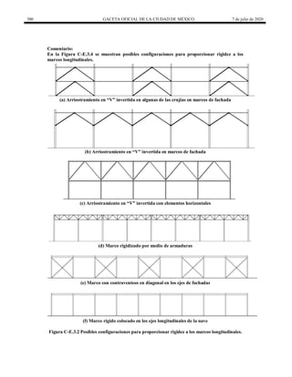 380 GACETA OFICIAL DE LA CIUDAD DE MÉXICO 7 de julio de 2020
Comentario:
En la Figura C-E.3.4 se muestran posibles configuraciones para proporcionar rigidez a los
marcos longitudinales.
(a) Arriostramiento en ―V‖ invertida en algunas de las crujías en marcos de fachada
(b) Arriostramiento en ―V‖ invertida en marcos de fachada
(c) Arriostramiento en ―V‖ invertida con elementos horizontales
(d) Marco rigidizado por medio de armaduras
(e) Marco con contraventeos en diagonal en los ejes de fachadas
(f) Marco rígido colocado en los ejes longitudinales de la nave
Figura C-E.3.2 Posibles configuraciones para proporcionar rigidez a los marcos longitudinales.
 
