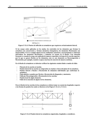 382 GACETA OFICIAL DE LA CIUDAD DE MÉXICO 7 de julio de 2020
PUNTO DE INFLEXION NO ES PUNTO DE ARRIOSTRAMIENTO
SE REQUIERE ARRIOSTRAMIENTO PERPENDICULAR
TENSION
COMPRESION
COMPRESION
TENSION
DETALLE A
DETALLE A
ARRIOSTRAMIENTO
PERPENDICULAR
Figura C-E.4.1 Puntos de inflexión en armaduras que requieren arriostramiento lateral.
Si las cargas están aplicadas en los nudos, los centroides de los elementos que forman la
armadura son concurrentes y forman elementos triangulares, los momentos flexionantes son
despreciables. Si no se cumple alguna de las condiciones anteriores, necesariamente se deberían
determinar los momentos flexionantes y tomarlos en cuenta en el diseño. Una situación
frecuente es cuando la carga esta aplicada de manera repartida a lo largo de la cuerda superior,
por lo que se genera flexión en los elementos, esto es, son elementos en flexocompresión o
flexotensión, por ejemplo, cuando se apoya una losa de concreto de manera continua.
En el diseño de armaduras se deberán verificar los siguientes estados límite o modos de falla:
‒ Fluencia de la cuerda en tensión.
‒ Pandeo lateral de la cuerda en compresión en el plano o fuera del plano de la armadura.
‒ Pandeo lateral a flexión o flexotorsión de elementos individuales que conforman la
armadura.
‒ Flujo plástico o pandeo por flexión o flexotorsión de diagonales y montantes.
‒ Falla por flexocompresión o flexotensión de las cuerdas.
‒ Pandeo local de algún elemento.
‒ Falla de la conexión de alguno de los elementos.
Para el diseño de las cuerdas de las armaduras se deben tomar en cuenta las longitudes respecto
a las formas de pandeo las cuales se ilustran en las Figura C-E.4.2 y C-E.4.3.
(a)
(b) (c)
x
y
Lx
Soporte lateral
Ly
Figura C-E.4.2 Pandeo lateral en armaduras empotradas, longitudes a considerar.
 