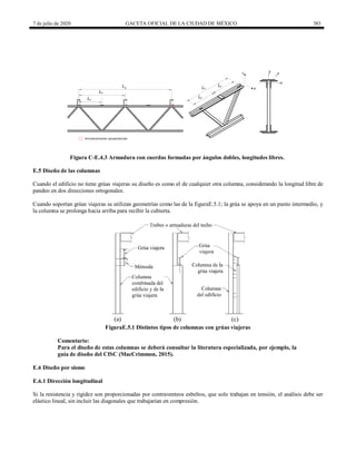7 de julio de 2020 GACETA OFICIAL DE LA CIUDAD DE MÉXICO 383
x
y z
Ly
Arriostramiento perpendicular
Lx
Lz
Lz
Lz
Lx
y
x
Figura C-E.4.3 Armadura con cuerdas formadas por ángulos dobles, longitudes libres.
E.5 Diseño de las columnas
Cuando el edificio no tiene grúas viajeras su diseño es como el de cualquier otra columna, considerando la longitud libre de
pandeo en dos direcciones ortogonales.
Cuando soportan grúas viajeras se utilizan geometrías como las de la figuraE.5.1; la grúa se apoya en un punto intermedio, y
la columna se prolonga hacia arriba para recibir la cubierta.
FiguraE.5.1 Distintos tipos de columnas con grúas viajeras
Comentario:
Para el diseño de estas columnas se deberá consultar la literatura especializada, por ejemplo, la
guía de diseño del CISC (MacCrimmon, 2015).
E.6 Diseño por sismo
E.6.1 Dirección longitudinal
Si la resistencia y rigidez son proporcionadas por contraventeos esbeltos, que solo trabajan en tensión, el análisis debe ser
elástico lineal, sin incluir las diagonales que trabajarían en compresión.
 