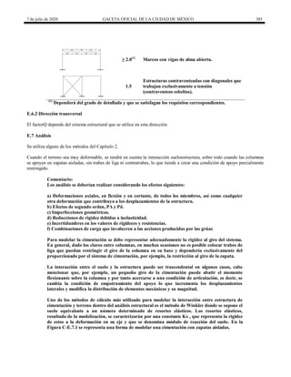 7 de julio de 2020 GACETA OFICIAL DE LA CIUDAD DE MÉXICO 385
≥ 2.0(1)
Marcos con vigas de alma abierta.
1.5
Estructuras contraventeadas con diagonales que
trabajan exclusivamente a tensión
(contraventeos esbeltos).
(1)
Dependerá del grado de detallado y que se satisfagan los requisitos correspondientes.
E.6.2 Dirección transversal
El factorQ depende del sistema estructural que se utilice en esta dirección.
E.7 Análisis
Se utiliza alguno de los métodos del Capítulo 2.
Cuando el terreno sea muy deformable, se tendrá en cuenta la interacción sueloestructura, sobre todo cuando las columnas
se apoyen en zapatas aisladas, sin trabes de liga ni contratrabes, lo que tiende a crear una condición de apoyo parcialmente
restringido.
Comentario:
Los análisis se deberían realizar considerando los efectos siguientes:
a) Deformaciones axiales, en flexión y en cortante, de todos los miembros, así como cualquier
otra deformación que contribuya a los desplazamientos de la estructura.
b) Efectos de segundo orden, PΔ y Pδ.
c) Imperfecciones geométricas.
d) Reducciones de rigidez debidas a inelasticidad.
e) Incertidumbres en los valores de rigideces y resistencias.
f) Combinaciones de carga que involucren a las acciones producidas por las grúas
Para modelar la cimentación se debe representar adecuadamente la rigidez al giro del sistema.
En general, dado los claros entre columnas, en muchas ocasiones no es posible colocar trabes de
liga que puedan restringir el giro de la columna en su base y dependería exclusivamente del
proporcionado por el sistema de cimentación, por ejemplo, la restricción al giro de la zapata.
La interacción entre el suelo y la estructura puede ser trascendental en algunos casos, cabe
mencionar que, por ejemplo, un pequeño giro de la cimentación puede abatir el momento
flexionante sobre la columna y por tanto acercarse a una condición de articulación, es decir, se
cambia la condición de empotramiento del apoyo lo que incrementa los desplazamientos
laterales y modifica la distribución de elementos mecánicos y su magnitud.
Uno de los métodos de cálculo más utilizado para modelar la interacción entre estructura de
cimentación y terreno dentro del análisis estructural es el método de Winkler donde se supone el
suelo equivalente a un número determinado de resortes elásticos. Los resortes elásticos,
resultado de la modelización, se caracterizarán por una constante Ks , que representa la rigidez
de estos a la deformación en su eje y que se denomina módulo de reacción del suelo. En la
Figura C-E.7.1 se representa una forma de modelar una cimentación con zapatas aisladas.
 
