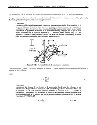 7 de julio de 2020 GACETA OFICIAL DE LA CIUDAD DE MÉXICO 387
Los parámetros Q y Qy de la Figura F.2.1 son los componentes generalizados de la carga y de la resistencia esperada.
En vigas y columnas, θ es la rotación total, suma de la elástica y la plástica, yθy la rotación en el inicio del flujo plástico;Δ y
Δy tienen significados semejantes, referidos a los desplazamientos.
Comentario:
Las curvas de histéresis de un elemento estructural son una representación de la capacidad en el
intervalo elástico e inelástico. Esas curvas se obtienen mediante pruebas experimentales o
analíticamente para las secciones más comunes. Sin embargo, calcular e incluir las curvas de
histéresis en los programas de análisis es un procedimiento muy complejo, por lo que se suele
incluir envolventes de su respuesta (Figura C-F.2.1). Entonces, en las tablas F.2.1 y F.2.2 del
Apéndice F, establecen los criterios para definir curvas envolventes de secciones IR y secciones
cajón ante demandas en flexión y cargas axiales, respectivamente.
Figura C-F.2.1 Curva de histéresis de un elemento estructural.
Con las ecuaciones F.2.1 y F.2.2 se calcula la rotación de fluencia, θy, cuando el punto de inflexión aparece en la mitad de la
longitud de viga o columna:
Vigas:
(F.2.1)
6
ye b
y
b
ZF l
EI
  (F.2.1)
Comentario:
La rotación de fluencia θy se obtiene de la proporción lineal entre los esfuerzos y las
deformaciones despejando de la ecuación C-F.2.1. En ella, la rigidez k del elemento se define con
la ecuación C-F.2.2 y el momento esperado mediante la ecuación C-F.2.3. La rigidez k
corresponde a un elemento que se deforma en doble curvatura con un punto de inflexión en la
mitad de su longitud. Ry es el factor por sobrerresistencia del material que se define en la tabla
12.1.1 de las NTC-DCEA-17.
e y
M = kq (C-F.2.1)
 