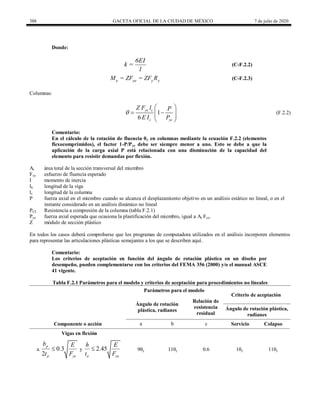 388 GACETA OFICIAL DE LA CIUDAD DE MÉXICO 7 de julio de 2020
Donde:
6EI
k =
l
(C-F.2.2)
e ye y y
M = ZF = ZF R (C-F.2.3)
Columnas:
1
6
ye c
c ye
Z F l P
E I P

 
 
 
 
 
(F.2.2)
Comentario:
En el cálculo de la rotación de fluencia θy en columnas mediante la ecuación F.2.2 (elementos
flexocomprimidos), el factor 1-P/Pye debe ser siempre menor a uno. Esto se debe a que la
aplicación de la carga axial P está relacionada con una disminución de la capacidad del
elemento para resistir demandas por flexión.
At área total de la sección transversal del miembro
Fye esfuerzo de fluencia esperado
I momento de inercia
lb longitud de la viga
lc longitud de la columna
P fuerza axial en el miembro cuando se alcanza el desplazamiento objetivo en un análisis estático no lineal, o en el
instante considerado en un análisis dinámico no lineal
PCL Resistencia a compresión de la columna (tabla F.2.1)
Pye fuerza axial esperada que ocasiona la plastificación del miembro, igual a At Fye.
Z módulo de sección plástico
En todos los casos deberá comprobarse que los programas de computadora utilizados en el análisis incorporen elementos
para representar las articulaciones plásticas semejantes a los que se describen aquí.
Comentario:
Los criterios de aceptación en función del ángulo de rotación plástica en un diseño por
desempeño, pueden complementarse con los criterios del FEMA 356 (2000) y/o el manual ASCE
41 vigente.
Tabla F.2.1 Parámetros para el modelo y criterios de aceptación para procedimientos no lineales
Parámetros para el modelo
Criterio de aceptación
Ángulo de rotación
plástica, radianes
Relación de
resistencia
residual
Ángulo de rotación plástica,
radianes
Componente o acción a b c Servicio Colapso
Vigas en flexión
a. 0.3
2
p
p ye
b E
t F
 y 2.45
a ye
h E
t F
 9θy 11θy 0.6 1θy 11θy
 