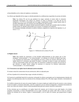 7 de julio de 2020 GACETA OFICIAL DE LA CIUDAD DE MÉXICO 39
e) Incertidumbres en los valores de rigideces y resistencias.
Los efectos que dependen de las cargas se calculan paratodas las combinaciones requeridas de acciones de diseño.
Nota: Los efectos PΔ son los que producen las cargas verticales al actuar sobre la estructura
desplazada lateralmente (son efectos de conjunto en toda la estructura o en cada uno de sus
entrepisos), y los Pδ los ocasionados por las cargas, originalmente axiales, cuando actúan sobre el
miembro deformado entre sus extremos (son individuales en cada columna).
Se permite el empleo de cualquier método racional de análisis y diseño que considere todos los efectos
listados arriba; los métodos mencionados en la sección 2.4 satisfacen esa condición.
En estructuras diseñadas utilizando un análisis inelástico cumplirán los requisitos del Apéndice A y el
inciso 1.7.2.1.
Figura 2.1.1 Definición de los efectos PΔ y Pδ
2.2 Rigidez lateral
Nota: Para diseñar las estructuras, se han dividido tradicionalmente en dos grupos que se han
designado ―contraventeadas‖ y ―no contraventeadas‖; sin embargo en el diseño no importa que haya,
o no, elementos de contraventeo, como diagonales de acero o muros de concreto reforzado, sino la
rigidez lateral de la estructura, que puede ser propia o auxiliada, al menos en parte, por elementos
como los mencionados arriba. En lo que sigue, las estructuras se definen de acuerdo con la forma en
que obtienen su rigidez lateral, aunque en ocasiones se conservan los términos tradicionales:
―contraventeadas‖ y ―no contraventeadas‖.
2.2.1 Estructuras con rigidez lateral adicional (contraventeadas)
El sistema vertical de contraventeo de una construcción, debe ser adecuado para:
a) Evitar el pandeo de la estructura bajo cargas verticales de diseño, y
b) Conservar la estabilidad lateral de la estructura, incluyendo los efectos ocasionados por los desplazamientos laterales del
sistema y las deformaciones entre los extremos de las columnas (efectos PΔ y Pδ), bajo cargas verticales y horizontales de
diseño.
Si el edificio está provisto de muros de cortante ligados a los marcos rígidos por medio de losas de concreto u otros sistemas
de piso de rigidez y resistencia adecuadas, como los compuestos por un sistema de diagonales y montantes horizontales de
acero, esos muros de cortante o marcos contraventeadosforman parte del sistema vertical de contraventeo.
Si hay columnas que no contribuyen a la rigidez lateral del conjunto, por la forma en que están ligadas a los demás
elementos estructurales, el efecto desestabilizador de las cargas verticales que actúan sobre ellas se toma en cuenta al
diseñar las columnas de los marcos, rígidos o contraventeados, y de los muros de cortante, que proporcionan la rigidez
lateral.
 