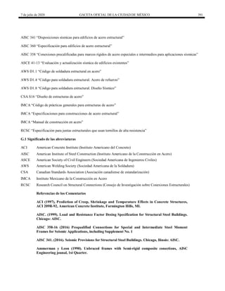7 de julio de 2020 GACETA OFICIAL DE LA CIUDAD DE MÉXICO 391
AISC 341 ―Disposiciones sísmicas para edificios de acero estructural‖
AISC 360 ―Especificación para edificios de acero estructural‖
AISC 358 ―Conexiones precalificadas para marcos rígidos de acero especiales e intermedios para aplicaciones sísmicas‖
ASCE 41-13 ―Evaluación y actualización sísmica de edificios existentes‖
AWS D1.1 ―Código de soldadura estructural en acero‖
AWS D1.4 ―Código para soldadura estructural. Acero de refuerzo‖
AWS D1.8 ―Código para soldadura estructural. Diseño Sísmico‖
CSA S16 ―Diseño de estructuras de acero‖
IMCA ―Código de prácticas generales para estructuras de acero‖
IMCA ―Especificaciones para construcciones de acero estructural‖
IMCA ―Manual de construcción en acero‖
RCSC ―Especificación para juntas estructurales que usan tornillos de alta resistencia‖
G.1 Significado de las abreviaturas
ACI American Concrete Institute (Instituto Americano del Concreto)
AISC American Institute of Steel Construction (Instituto Americano de la Construcción en Acero)
ASCE American Society of Civil Engineers (Sociedad Americana de Ingenieros Civiles)
AWS American Welding Society (Sociedad Americana de la Soldadura)
CSA Canadian Standards Association (Asociación canadiense de estandarización)
IMCA Instituto Mexicano de la Construcción en Acero
RCSC Research Council on Structural Connections (Consejo de Investigación sobre Conexiones Estructurales)
Referencias de los Comentarios
ACI (1997), Prediction of Creep, Shrinkage and Temperature Effects in Concrete Structures,
ACI 209R-92, American Concrete Institute, Farmington Hills, MI.
AISC. (1999). Load and Resistance Factor Desing Specification for Structural Steel Buildings.
Chicago: AISC.
AISC 358-16 (2016) Prequalified Connections for Special and Intermediate Steel Moment
Frames for Seismic Applications, including Supplement No. 1
AISC 341. (2016). Seismic Provisions for Structural Steel Buildings. Chicago, Ilinois: AISC.
Ammerman y Leon (1990). Unbraced frames with Semi-rigid composite conections, AISC
Engineering jounal, 1st Quarter.
 
