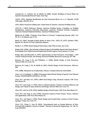392 GACETA OFICIAL DE LA CIUDAD DE MÉXICO 7 de julio de 2020
Astaneh-Asl, A., Cochran, M., & Sabelli, R. (2006). Seismic Detailing of Gusset Plates for
Special Concentrically Braced Frames. Steel Tips.
ASTM. (1976). Standard Specification for Steel Structural Rivets. En A. S. Material, ASTM
A502 (págs. 449-452). EUA.
AWS. (2015). Structural welding code. United States of America: American Welding Society.
AWS D1. 1 (2015), Reference Manual, American Welding Society, Committee on Welding
Qualification, American, Education Department, American, Technical Activities Committee,
American National Standards Institute, American Welding Society.
Bjorhovde, R. (1988), ―Columns: From Theory to Practice,‖ Engineering Journal, AISC, Vol.
25, No. 1, 1st Quarter, pp. 21–34.
Basler, K. (1961). Strength of plate girders in shear, Proc. ASCE, 87, (ST7), (October 1961),
Reprint No. 186 (61-13). Fritz Laboratory Reports.
Beedle, L. S. (1958). Plastic desing of Steel frames, John Wiley & Sons, New York.
Bridge, R.Q. (1998), ―The Inclusion of Imperfections in Probability-Based Limit States Design,‖
Proceedings of the 1998 Structural Engineering World Congress, San Francisco, CA, July.
Bridge, R.Q. and Bizzanelli, P. (1997), Imperfections in Steel Structures, Proceedings— 1997
Annual Technical Session, and Meeting, Structural Stability Research Council, pp. 447–458.
Bruneau, M., Uang, C.-M. and Whittaker, A. (1998), Ductile Design of Steel Structures,
McGraw Hill, New York, NY.
Bruneau, M., Uang, C.-M., & Sabelli, R. (2011). Ductile Design of Steel Structures. McGraw-
Hill.
CFE. (2008). Manual de naves industriales. México: Comisión federal de electricidad .
Chao, S.-h., & Subhash, G. (2008). Performance-Based Plastic Desing of Special Truss Moment
Frames. ENGINEERING JOURNAL, 127-150.
Chen, W.F. and Kim, S.E. (1997), LRFD Steel Design Using Advanced Analysis, CRC Press,
Boca Raton, FL.
Chen, W.F. and Atsuta, T. (1976), Theory of Beam-Columns, Volume I: In-Plane Behavior and
Design, and Volume II: Space Behavior and Design, McGraw-Hill, New York, NY.
Chen, W.F. and Lui, E.M. (1991), Stability Design of Steel Frames, CRC Press, Boca Raton, FL.
Chen, W.F. and Toma, S. (eds.) (1994), Advanced Analysis of Steel Frames: Theory, Software
and Applications, CRC Press, Boca Raton, FL.
Chen, W.F. and Sohal, I. (1995), Plastic Design and Second-Order Analysis of Steel Frames,
Springer Verlag, New York, NY.
Chen, C.W., Wang, C., Sun, H. (2014). ―Experimental study on Seismic Behavior of Steel-
Encased Full Composite Concrete Columns‖. Journal of Structural Engineering. Vol. 140, No.
6, pp. 04014024.
 