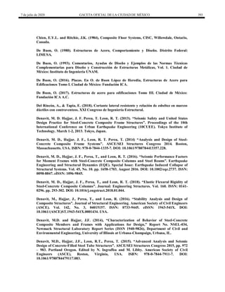7 de julio de 2020 GACETA OFICIAL DE LA CIUDAD DE MÉXICO 393
Chien, E.Y.L. and Ritchie, J.K. (1984), Composite Floor Systems, CISC, Willowdale, Ontario,
Canada.
De Buen, O. (1980). Estructuras de Acero, Comportamiento y Diseño. Distrito Federal:
LIMUSA.
De Buen, O. (1993). Comentarios, Ayudas de Diseño y Ejemplos de las Normas Técnicas
Complementarias para Diseño y Construcción de Estructuras Metálicas, Vol. 1. Ciudad de
México: Instituto de Ingeniería UNAM.
De Buen, O. (2016). Placas. En O. de Buen López de Heredia, Estructuras de Acero para
Edificaciones Tomo I. Ciudad de México: Fundación ICA.
De Buen, O. (2017). Estructuras de acero para edificaciones Tomo III. Ciudad de México:
Fundación ICA A.C.
Del Rincón, A., & Tapia, E. (2018). Cortante lateral resistente y relación de esbeltez en marcos
dúctiles con contraventeos. XXI Congreso de Ingeniería Estructural.
Denavit, M. D. Hajjar, J. F. Perea, T. Leon, R. T. (2013). ―Seismic Safety and United States
Design Practice for Steel-Concrete Composite Frame Structures‖. Proceedings of the 10th
International Conference on Urban Earthquake Engineering (10CUEE). Tokyo Institute of
Technology. March 1-2, 2013. Tokyo, Japan.
Denavit, M. D., Hajjar, J. F., Leon, R. T. Perea, T. (2014) ―Analysis and Design of Steel-
Concrete Composite Frame Systems‖. ASCE/SEI Structures Congress 2014. Boston,
Massachussetts. USA. ISBN: 978-0-7844-1335-7. DOI: 10.1061/9780784413357.228.
Denavit, M. D., Hajjar, J. F., Perea, T., and Leon, R. T. (2016). ―Seismic Performance Factors
for Moment Frames with Steel-Concrete Composite Columns and Steel Beams‖. Earthquake
Engineering and Structural Dynamics (EQE). Special Issue: Earthquake Induced Collapse of
Structural Systems. Vol. 45, No. 10. pp. 1658-1703. August 2016. DOI: 10.1002/eqe.2737. ISSN:
0098-8847. eISSN: 1096-9845.
Denavit, M. D., Hajjar, J. F., Perea, T., and Leon, R. T. (2018). ―Elastic Flexural Rigidity of
Steel-Concrete Composite Columns‖. Journal: Engineering Structures. Vol. 160. ISSN: 0141-
0296. pp. 293-302. DOI: 10.1016/j.engstruct.2018.01.044.
Denavit, M., Hajjar, J., Perea, T., and Leon, R. (2016). ―Stability Analysis and Design of
Composite Structures‖. Journal of Structural Engineering. American Society of Civil Engineers
(ASCE). Vol. 142, No. 3, 04015157. ISSN: 0733-9445. eISSN: 1943-541X. DOI:
10.1061/(ASCE)ST.1943-541X.0001434. USA.
Denavit, M.D. and Hajjar, J.F. (2014), ―Characterization of Behavior of Steel-Concrete
Composite Members and Frames with Applications for Design,‖ Report No. NSEL-034,
Newmark Structural Laboratory Report Series (ISSN 1940-9826), Department of Civil and
Environmental Engineering, University of Illinois at Urbana-Champaign, Urbana, IL.
Denavit, M.D., Hajjar, J.F., Leon, R.T., Perea, T. (2015). ―Advanced Analysis and Seismic
Design of Concrete-Filled Steel Tube Structures‖. ASCE/SEI Structures Congress 2015, pp. 972
– 983. Portland Oregon. Edited by N. Ingraffea and M. Libby. American Society of Civil
Engineers (ASCE), Reston, Virginia, USA. ISBN: 978-0-7844-7911-7. DOI:
10.1061/9780784479117.083.
 