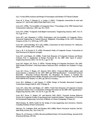 7 de julio de 2020 GACETA OFICIAL DE LA CIUDAD DE MÉXICO 395
Lai y Varma (2016).Analysis and Design of Noncompact and Slender CFT Beam-Columns
Leon, R. T. Perea, T. Rassati, G. A. Lange, J. (2011). ―Composite construction in steel and
concrete VI‖. ASCE-SEI. ISBN 978-0-7844-1142-1. USA.
Leon, R.T. (1990), ―Serviceability of Composite Floor,‖ Proceedings of the 1990 National Steel
Construction Conference, AISC, pp. 18:1–18:23.
Leon, R.T. (1994), ―Composite Semi-Rigid Construction,‖ Engineering Journal, AISC, Vol. 31.
No. 2, pp. 57–67.
Leon, R.T. and Alsamsam, I. (1993), Performance and Serviceability of Composite Floors,
Structural Engineering in Natural Hazards Mitigation: Proceedings of the ASCE Structures
Congress, Irvine, CA, ASCE, pp. 1,479–1,484.
Leon, R.T. and Easterling, W.S. (eds.) (2002), Connections in Steel Structures IV—Behavior,
Strength and Design, AISC, Chicago, IL.
Leon y, R. T. & Forcier G. P. (1992). Parametric Study of Composite frames. Connections in
Steel Structures II: Bejavior strength.
Leon, R.T. and Hajjar, J.F. (2008), ―Limit State Response of Composite Columns and Beam-
Columns Part 2: Application of Design Provisions for the 2005 AISC Speci fi cation,‖
Engineering Journal, AISC, Vol. 45, No. 1, pp. 21–46.
Leon, R.T. Hajjar, J.F. Perea, T. (2015). ―Seismic Design of Composite Structures: The AISC
2016 Seismic Provisions‖. Steel Innovations Conference 2015. Auckland, New Zealand. 3-4 Sept.
2015.
Leon, R.T. Perea, T. Hajjar, J.F. Denavit, M.D. (2011). ―Concrete-filled tubes columns and
beam-columns: a database for the AISC 2005 and 2010 Specifications‖. Festschrift Gerhard
Hanswille – Honoring Gerhard Hanswille. Ed. Bergmann, M. Brauer, A. Institute fur
Konstruktiven Ingenieurbau (IKIB). Bergische Universitat Wuppertal. Heft 20 – Issue 20. ISBN
978-3-940795-19-9. October 1-3, 2011. pp. 203-212. Germany.
Leon, R.T., Hoffman, J. and Staeger, T. (1996), Design of Partially Restrained Composite
Connections, Design Guide 8, AISC, Chicago, IL.
Leon, R.T., Kim, D.K. and Hajjar, J.F. (2007), ―Limit State Response of Composite Columns
and Beam-Columns Part 1: Formulation of Design Provisions for the 2005 AISC Specification,‖
Engineering Journal, AISC, Vol. 44, No. 4, pp. 341–358.
Leon, R.T., Perea, T., Hajjar, J.F. and Denavit, M.D. (2011), ―Towards Systems Behavior
Factors for Composite Frames: Experimental and Analytical Studies,‖ Department of Civil and
Environmental Engineering, University of Illinois at Urbana-Champaign, Urbana, IL.
MacCrimmon, R. (2015). Guide for the design of crane-supporting steel structures. Ontario:
Canadian Institute of Steel Construction.
McGuire, W., Gallagher, R.H. and Ziemian, R.D. (2000), Matrix Structural Analysis, 2nd Ed.,
John Wiley & Sons, Inc., New York, NY.
Munse, W., & Chesson, J. (1963). Riveted and Bloted Joints: Net Secction Desing. Journal of the
Structural Division, 107-126.
 