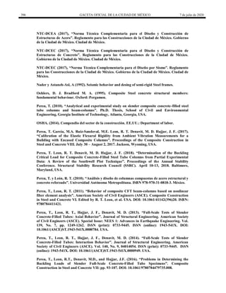 396 GACETA OFICIAL DE LA CIUDAD DE MÉXICO 7 de julio de 2020
NTC-DCEA (2017), ―Norma Técnica Complementaria para el Diseño y Construcción de
Estructuras de Acero‖. Reglamento para las Construcciones de la Ciudad de México. Gobierno
de la Ciudad de México. Ciudad de México.
NTC-DCEC (2017), ―Norma Técnica Complementaria para el Diseño y Construcción de
Estructuras de Concreto‖. Reglamento para las Construcciones de la Ciudad de México.
Gobierno de la Ciudad de México. Ciudad de México.
NTC-DCEC (2017), ―Norma Técnica Complementaria para el Diseño por Sismo‖. Reglamento
para las Construcciones de la Ciudad de México. Gobierno de la Ciudad de México. Ciudad de
México.
Nader y Astaneh-Asl, A (1992). Seismic behavior and desing of semi-rigid Steel frames.
Oehlers, D. J. Bradford M. A. (1995). Composite Steel concrete structural members:
fundamental behaviour. Oxford: Pergamon.
Perea, T. (2010). ―Analytical and experimental study on slender composite concrete-filled steel
tube columns and beam-columns‖. Ph.D. Thesis, School of Civil and Environmental
Engineering, Georgia Institute of Technology, Atlanta, Georgia, USA.
OSHA. (2014). Compendio del sector de la construcción. EE.UU.: Department of labor.
Perea, T. García, M.A. Ruiz-Sandoval, M.E. Leon, R. T. Denavit, M. D. Hajjar, J. F. (2017).
―Calibration of the Elastic Flexural Rigidity from Ambient Vibration Measurements for a
Building with Encased Composite Columns‖. Proceedings of the Composite Construction in
Steel and Concrete VIII. July 30 – August 2, 2017. Jackson, Wyoming, USA.
Perea, T. Leon, R. T. Denavit, M. D. Hajjar, J. F. (2018). ―Determination of the Buckling
Critical Load for Composite Concrete-Filled Steel Tube Columns from Partial Experimental
Data: A Review of the Southwell Plot Technique‖. Proceedings of the Annual Stability
Conference. Structural Stability Research Council (SSRC). April 10-13, 2018. Baltimore,
Maryland, USA.
Perea, T. y León, R. T. (2010). ―Análisis y diseño de columnas compuestas de acero estructural y
concreto reforzado‖. Universidad Autónoma Metropolitana. ISBN 978-970-31-0818-3. México.
Perea, T., Leon, R. T. (2011). ―Behavior of composite CFT beam-columns based on nonlinear
fiber element analysis‖. American Society of Civil Engineers (ASCE). Composite Construction
in Steel and Concrete VI. Edited by R. T. Leon, et al. USA. DOI: 10.1061/41142(396)20. ISBN:
9780784411421.
Perea, T., Leon, R. T., Hajjar, J. F., Denavit, M. D. (2013). ―Full-Scale Tests of Slender
Concrete-Filled Tubes: Axial Behavior‖. Journal of Structural Engineering. American Society
of Civil Engineers (ASCE). Special Issue: NEES 1: Advances in Earthquake Engineering. Vol.
139, No. 7, pp. 1249-1262. ISSN (print): 0733-9445. ISSN (online): 1943-541X. DOI:
10.1061/(ASCE)ST.1943-541X.0000784. USA.
Perea, T., Leon, R. T., Hajjar, J. F., Denavit, M. D. (2014). ―Full-Scale Tests of Slender
Concrete-Filled Tubes: Interaction Behavior‖. Journal of Structural Engineering. American
Society of Civil Engineers (ASCE). Vol. 140, No. 9, 04014054. ISSN (print): 0733-9445. ISSN
(online): 1943-541X. DOI: 10.1061/(ASCE)ST.1943-541X.0000949. USA.
Perea, T., Leon, R.T., Denavit, M.D., and Hajjar, J.F. (2016). ―Problems in Determining the
Buckling Loads of Slender Full-Scale Concrete-Filled Tube Specimens‖. Composite
Construction in Steel and Concrete VII: pp. 93-107. DOI: 10.1061/9780784479735.008.
 