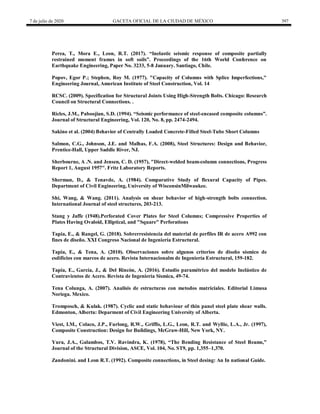 7 de julio de 2020 GACETA OFICIAL DE LA CIUDAD DE MÉXICO 397
Perea, T., Mora E., Leon, R.T. (2017). ―Inelastic seismic response of composite partially
restrained moment frames in soft soils‖. Proceedings of the 16th World Conference on
Earthquake Engineering, Paper No. 3233, 5-8 January. Santiago, Chile.
Popov, Egor P.; Stephen, Roy M. (1977). "Capacity of Columns with Splice Imperfections,"
Engineering Journal, American Institute of Steel Construction, Vol. 14
RCSC. (2009). Specification for Structural Joints Using High-Strength Bolts. Chicago: Research
Council on Structural Connections. .
Ricles, J.M., Paboojian, S.D. (1994). ―Seismic performance of steel-encased composite columns‖.
Journal of Structural Engineering, Vol. 120, No. 8, pp. 2474-2494.
Sakino et al. (2004) Behavior of Centrally Loaded Concrete-Filled Steel-Tube Short Columns
Salmon, C.G., Johnson, J.E. and Malhas, F.A. (2008), Steel Structures: Design and Behavior,
Prentice-Hall, Upper Saddle River, NJ.
Sherbourne, A .N. and Jensen, C. D. (1957), "Direct-welded beam-column connections, Progress
Report 1, August 1957". Fritz Laboratory Reports.
Sherman, D., & Tenavde, A. (1984). Comparative Study of flexural Capacity of Pipes.
Department of Civil Engineering, University of WisconsinMilwaukee.
Shi, Wang, & Wang. (2011). Analysis on shear behavior of high-strength bolts connection.
International Journal of steel structures, 203-213.
Stang y Jaffe (1948).Perforated Cover Plates for Steel Columns; Compressive Properties of
Plates Having Ovaloid, Elliptical, and "Square" Perforations
Tapia, E., & Rangel, G. (2018). Sobrerresistencia del material de perfiles IR de acero A992 con
fines de diseño. XXI Congreso Nacional de Ingeniería Estructural.
Tapia, E., & Tena, A. (2010). Observaciones sobre algunos criterios de diseño sísmico de
esdificios con marcos de acero. Revista Internacionalm de Ingeniería Estructural, 159-182.
Tapia, E., García, J., & Del Rincón, A. (2016). Estudio paramétrico del modelo Inelástico de
Contravientos de Acero. Revista de Ingeniería Sísmica, 49-74.
Tena Colunga, A. (2007). Analisis de estructuras con metodos matriciales. Editorial Limusa
Noriega. Mexico.
Tromposch, & Kulak. (1987). Cyclic and static behaviour of thin panel steel plate shear walls.
Edmonton, Alberta: Deparment of Civil Engineering University of Alberta.
Viest, I.M., Colaco, J.P., Furlong, R.W., Griffis, L.G., Leon, R.T. and Wyllie, L.A., Jr. (1997),
Composite Construction: Design for Buildings, McGraw-Hill, New York, NY.
Yura, J.A., Galambos, T.V. Ravindra, K. (1978), ―The Bending Resistance of Steel Beams,‖
Journal of the Structural Division, ASCE, Vol. 104, No. ST9, pp. 1,355–1,370.
Zandonini. and Leon R.T. (1992). Composite connections, in Steel desing: An In national Guide.
 