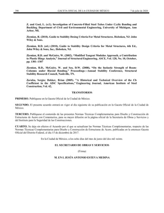 398 GACETA OFICIAL DE LA CIUDAD DE MÉXICO 7 de julio de 2020
Z. and Goel, L. (s.f.). Investigation of Concrete-Filled Steel Tubes Under Cyclic Bending and
Buckling. Department of Civil and Environmental Engineering, University of Michigan, Ann
Arbor, MI.
Ziemian, R. (2010). Guide to Stability Desing Criteria For Metal Structures. Hoboken, NJ: John
Wiley & Sons.
Ziemian, R.D. (ed.) (2010), Guide to Stability Design Criteria for Metal Structures, 6th Ed.,
John Wiley & Sons, Inc., Hoboken, NJ.
Ziemian, R.D. and McGuire, W. (2002), ―Modified Tangent Modulus Approach, a Contribution
to Plastic Hinge Analysis,‖ Journal of Structural Engineering, ASCE, Vol. 128, No. 10, October,
pp. 1301–1307
Ziemian, R.D., McGuire, W. and Seo, D.W. (2008), ―On the Inelastic Strength of Beam-
Columns under Biaxial Bending,‖ Proceedings—Annual Stability Conference, Structural
Stability Research Council, Nashville, TN.
Zoruba, Sergio; Dekker, Brian (2005). "A Historical and Technical Overview of the Cb
Coefficient in the AISC Specifications," Engineering Journal, American Institute of Steel
Construction, Vol. 42,
TRANSITORIOS
PRIMERO. Publíquese en la Gaceta Oficial de la Ciudad de México.
SEGUNDO. El presente acuerdo entrará en vigor al día siguiente de su publicación en la Gaceta Oficial de la Ciudad de
México.
TERCERO. Publíquese el contenido de las presentes Normas Técnicas Complementarias para Diseño y Construcción de
Estructuras de Acero con Comentarios, para su mayor difusión en la página oficial de la Secretaría de Obras y Servicios y
del Instituto para la Seguridad de las Construcciones.
CUARTO. Se deja sin efectos el Acuerdo por el que se actualizan las Normas Técnicas Complementarias, respecto de las
Normas Técnicas Complementarias para Diseño y Construcción de Estructuras de Acero, publicadas en la entonces Gaceta
Oficial del Distrito Federal, el día 15 de diciembre de 2017.
En la Ciudad de México, a los ocho días del mes de junio del dos mil veinte.
EL SECRETARIO DE OBRAS Y SERVICIOS
(Firma)
M. EN I. JESÚS ANTONIO ESTEVA MEDINA
 