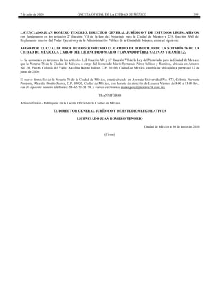 7 de julio de 2020 GACETA OFICIAL DE LA CIUDAD DE MÉXICO 399
LICENCIADO JUAN ROMERO TENORIO, DIRECTOR GENERAL JURÍDICO Y DE ESTUDIOS LEGISLATIVOS,
con fundamento en los artículos 2º fracción VII de la Ley del Notariado para la Ciudad de México y 229, fracción XVI del
Reglamento Interior del Poder Ejecutivo y de la Administración Pública de la Ciudad de México, emite el siguiente:
AVISO POR EL CUAL SE HACE DE CONOCIMIENTO EL CAMBIO DE DOMICILIO DE LA NOTARÍA 76 DE LA
CIUDAD DE MÉXICO, A CARGO DEL LICENCIADO MARIO FERNANDO PÉREZ SALINAS Y RAMÍREZ.
I.- Se comunica en términos de los artículos 1, 2 fracción VII y 67 fracción VI de la Ley del Notariado para la Ciudad de México,
que la Notaría 76 de la Ciudad de México, a cargo del licenciado Mario Fernando Pérez Salinas y Ramírez, ubicada en Amores
No. 28, Piso 6, Colonia del Valle, Alcaldía Benito Juárez, C.P. 03100, Ciudad de México, cambia su ubicación a partir del 22 de
junio de 2020.
El nuevo domicilio de la Notaría 76 de la Ciudad de México, estará ubicado en Avenida Universidad No. 473, Colonia Narvarte
Poniente, Alcaldía Benito Juárez, C.P. 03020, Ciudad de México, con horario de atención de Lunes a Viernes de 8:00 a 15:00 hrs.,
con el siguiente número telefónico: 55-62-71-31-79, y correo electrónico mario.perez@notaria76.com.mx
TRANSITORIO
Artículo Único.- Publíquese en la Gaceta Oficial de la Ciudad de México.
EL DIRECTOR GENERAL JURÍDICO Y DE ESTUDIOS LEGISLATIVOS
LICENCIADO JUAN ROMERO TENORIO
Ciudad de México a 30 de junio de 2020
(Firma)
 