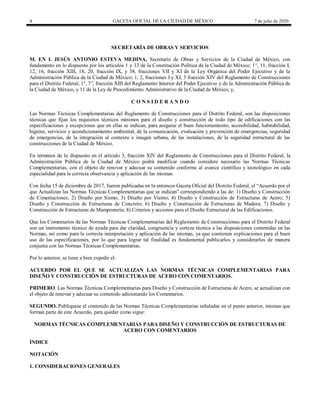 4 GACETA OFICIAL DE LA CIUDAD DE MÉXICO 7 de julio de 2020
SECRETARÍA DE OBRAS Y SERVICIOS
M. EN I. JESÚS ANTONIO ESTEVA MEDINA, Secretario de Obras y Servicios de la Ciudad de México, con
fundamento en lo dispuesto por los artículos 1 y 33 de la Constitución Política de la Ciudad de México; 1°, 11, fracción I,
12, 16, fracción XIII, 18, 20, fracción IX, y 38, fracciones VII y XI de la Ley Orgánica del Poder Ejecutivo y de la
Administración Pública de la Ciudad de México; 1, 2, fracciones I y XI, 3 fracción XIV del Reglamento de Construcciones
para el Distrito Federal; 1°, 7°, fracción XIII del Reglamento Interior del Poder Ejecutivo y de la Administración Pública de
la Ciudad de México, y 11 de la Ley de Procedimiento Administrativo de la Ciudad de México, y,
C O N S I D E R A N D O
Las Normas Técnicas Complementarias del Reglamento de Construcciones para el Distrito Federal, son las disposiciones
técnicas que fijan los requisitos técnicos mínimos para el diseño y construcción de todo tipo de edificaciones con las
especificaciones y excepciones que en ellas se indican, para asegurar el buen funcionamiento, accesibilidad, habitabilidad,
higiene, servicios y acondicionamiento ambiental, de la comunicación, evaluación y prevención de emergencias, seguridad
de emergencias, de la integración al contexto e imagen urbana, de las instalaciones, de la seguridad estructural de las
construcciones de la Ciudad de México.
En términos de lo dispuesto en el artículo 3, fracción XIV del Reglamento de Construcciones para el Distrito Federal, la
Administración Pública de la Ciudad de México podrá modificar cuando considere necesario las Normas Técnicas
Complementarias, con el objeto de renovar y adecuar su contenido conforme al avance científico y tecnológico en cada
especialidad para la correcta observancia y aplicación de las mismas.
Con fecha 15 de diciembre de 2017, fueron publicadas en la entonces Gaceta Oficial del Distrito Federal, el ―Acuerdo por el
que Actualizan las Normas Técnicas Complementarias que se indican‖ correspondiendo a las de: 1) Diseño y Construcción
de Cimentaciones; 2) Diseño por Sismo; 3) Diseño por Viento; 4) Diseño y Construcción de Estructuras de Acero; 5)
Diseño y Construcción de Estructuras de Concreto; 6) Diseño y Construcción de Estructuras de Madera; 7) Diseño y
Construcción de Estructuras de Mampostería; 8) Criterios y acciones para el Diseño Estructural de las Edificaciones.
Que los Comentarios de las Normas Técnicas Complementarias del Reglamento de Construcciones para el Distrito Federal
son un instrumento técnico de ayuda para dar claridad, congruencia y certeza técnica a las disposiciones contenidas en las
Normas, así como para la correcta interpretación y aplicación de las mismas, ya que contienen explicaciones para el buen
uso de las especificaciones, por lo que para lograr tal finalidad es fundamental publicarlos y considerarlos de manera
conjunta con las Normas Técnicas Complementarias.
Por lo anterior, se tiene a bien expedir el:
ACUERDO POR EL QUE SE ACTUALIZAN LAS NORMAS TÉCNICAS COMPLEMENTARIAS PARA
DISEÑO Y CONSTRUCCIÓN DE ESTRUCTURAS DE ACERO CON COMENTARIOS.
PRIMERO. Las Normas Técnicas Complementarias para Diseño y Construcción de Estructuras de Acero, se actualizan con
el objeto de renovar y adecuar su contenido adicionando los Comentarios.
SEGUNDO. Publíquese el contenido de las Normas Técnicas Complementarias señaladas en el punto anterior, mismas que
forman parte de este Acuerdo, para quedar como sigue:
NORMAS TÉCNICAS COMPLEMENTARIAS PARA DISEÑO Y CONSTRUCCIÓN DE ESTRUCTURAS DE
ACERO CON COMENTARIOS
ÍNDICE
NOTACIÓN
1. CONSIDERACIONES GENERALES
 