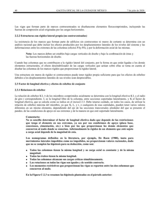 40 GACETA OFICIAL DE LA CIUDAD DE MÉXICO 7 de julio de 2020
Las vigas que forman parte de marcos contraventeados se diseñancomo elementos flexocomprimidos, incluyendo las
fuerzas de compresión axial originadas por las cargas horizontales.
2.2.2 Estructuras con rigidez lateral propia (no contraventeadas)
La resistencia de los marcos que forman parte de edificios sin contraventeo ni muros de cortante se determina con un
análisis racional que debe incluir los efectos producidos por los desplazamientos laterales de los niveles del sistema y las
deformaciones entre los extremos de las columnas (efectos PΔy Pδ), y por la deformación axial de las mismas.
Nota: Los marcos deben ser estables bajo cargas verticales de diseño y bajo la combinación de éstas y
las fuerzas horizontales de diseño.
Cuando hay columnas que no contribuyen a la rigidez lateral del conjunto, por la forma en que están ligadas a los demás
elementos estructurales, el efecto desestabilizador de las cargas verticales que actúan sobre ellas se toma en cuenta al
diseñar las columnas de los marcos rígidos que proporcionan la rigidez lateral.
Una estructura sin muros de rigidez ni contraventeos puede tener rigidez propia suficiente para que los efectos de esbeltez
debidos a los desplazamientos laterales de sus niveles sean despreciables.
2.3 Factor de longitud efectiva y efectos de esbeltez de conjunto
2.3.1 Relaciones de esbeltez
La relación de esbeltez KL /r de los miembros comprimidos axialmente se determina con la longitud efectiva K L y el radio
de giro r correspondiente. L es la longitud libre de la columna, entre secciones soportadas lateralmente, y K el factor de
longitud efectiva, que se calcula como se indica en el inciso2.3.3. Debe tenerse cuidado, en todos los casos, de utilizar la
relación de esbeltez máxima del miembro, ya que K, L, y r, o cualquiera de esas cantidades, pueden tener varios valores
diferentes en un mismo elemento, dependiendo del eje de las secciones transversales alrededor del que se presente el
pandeo, de las condiciones de apoyo en sus extremos y de la manera en que esté soportado lateralmente.
Comentario:
No es sencillo determinar el factor de longitud efectiva dado que depende de las restricciones
que tenga el elemento en sus extremos, ya sea por sus condiciones de apoyo (placa base,
conexiones, cimentación, etc.) o bien por las que proporcionan los demás elementos que
concurren al nudo donde se conectan. Adicionalmente la rigidez de un elemento que está sujeto
a carga axial depende de la magnitud de esta.
Los nomogramas definidos en la literatura, por ejemplo, De Buen (1980), tanto para
movimientos laterales impedidos como no impedidos, no proporcionan valores racionales, dado
que no se cumplen las hipótesis para su deducción, como son:
 Todas las columnas tienen la misma longitud y su carga axial es constante y de la misma
magnitud.
 Todas las trabes tienen la misma longitud.
 Todas las columnas alcanzan sus cargas críticas simultáneamente.
 Las rotaciones en todas las vigas son iguales y de sentido contrario.
 Los momentos restrictivos que proporcionan las vigas se reparten entre las dos columnas que
concurren al nudo.
En la Figura C-2.3 se resumen las hipótesis planteadas en el párrafo anterior:
 