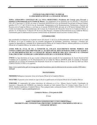400 GACETA OFICIAL DE LA CIUDAD DE MÉXICO 7 de julio de 2020
CONSEJO PARA PREVENIR Y ELIMINAR
LA DISCRIMINACIÓN DE LA CIUDAD DE MÉXICO
MTRA. GERALDINA GONZÁLEZ DE LA VEGA HERNÁNDEZ, Presidenta del Consejo para Prevenir y
Eliminar la Discriminación de la Ciudad de México, con fundamento en los dispuesto por los artículos 3° fraccionesI,
VII y 42 C fracciones I y XVIII, así como el Transitorio QUINTO de la Ley de Desarrollo Social para el Distrito Federal;
párrafos 8°,9° y 11° del 129 de la Ley de Austeridad, Transparencia en las Remuneraciones, Prestaciones y Ejercicio de
Recursos de la Ciudad de México y con base en el acuerdo SO/III/03/2020, derivado de la III Sesión Ordinaria 2020, del
Comité de Evaluación y Recomendaciones del Consejo de Evaluación del Desarrollo Social de la Ciudad de México; y
artículo 33, 35 fracción II, 37 fracción XV de la Ley para Prevenir y Eliminar la Discriminación en la Ciudad de México;
Lineamientos para la elaboración de acciones institucionales de Desarrollo Social (acciones sociales) 2020, y,
CONSIDERANDO
Que atendiendo a lo dispuesto en el párrafo tercero del artículo 11 de la Ley de Procedimiento Administrativo de la Ciudad
de México, en el que se establece que los acuerdos delegatorios de facultades, instructivos, manuales y formatos que
expidan las dependencias y entidades de la Administración Pública de la Ciudad de México, deberán publicarse en la Gaceta
Oficial de la Ciudad de México; he tenido a bien emitir el siguiente:
AVISO POR EL CUAL SE DA A CONOCER EL ENLACE ELECTRONICO DONDE PODRÁN SER
CONSULTADOS LOS LINEAMIENTOS DE LA ACCIÓN SOCIAL RED CIUDADANA POR LA IGUALDAD Y
LA NO DISCRIMINACIÓN DE LA CIUDAD DE MÉXICO (REDCII) 2020, QUE CONVOCA EL CONSEJO
PARA PREVENIR Y ELIMINAR LA DISCRIMINACIÓN DE LA CIUDAD DE MÉXICO.
ÚNICO: La liga electrónica en la que se pone a disposición para consulta de los Lineamientos de Acción Social de Red
Ciudadana por la Igualdad y la No Discriminación de la Ciudad De México (REDCII) 2020, de acuerdo al Dictamen
aprobado por el Consejo de Evaluación del Desarrollo Social de la Ciudad de México el 22 de abril de 2020 con Oficio
CDMX/CED/DE/35/2020, es la siguiente:
https://www.copred.cdmx.gob.mx/storage/app/media/lineamientos-para-la-elaboracion-de-acciones-sociales-2020-redcii-
2020.pdf
TRANSITORIOS
PRIMERO.Publíquese el presente Aviso en la Gaceta Oficial de la Ciudad de México.
SEGUNDO. El presente aviso entrará en vigor el día de su publicación en la Gaceta Oficial de la Ciudad de México.
TERCERO. El responsable del enlace electrónico de referencia es el Lic. Alfonso García Castillo, Coordinador de
Atención y Educación del COPRED, con domicilio ubicado en Calle General Prim 10, Colonia Centro (Área 2), C.P.
06010, Alcaldía Cuauhtémoc, Ciudad de México. Para cualquier duda o aclaración llamar a 55128641; 53413010, o bien en
el correo electrónico agarcia.copred@gmail.com
Ciudad de México a 29 de junio de 2020
(Firma)
__________________________________________________
MTRA. GERALDINA GONZÁLEZ DE LA VEGA HERNÁNDEZ
PRESIDENTA DEL CONSEJO PARA PREVENIR Y ELIMINAR LA DISCRIMINACIÓN DE LA
CIUDAD DE MÉXICO
 