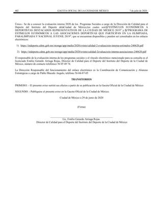 402 GACETA OFICIAL DE LA CIUDAD DE MÉXICO 7 de julio de 2020
Único.- Se da a conocer la evaluación interna 2020 de los Programas Sociales a cargo de la Dirección de Calidad para el
Deporte del Instituto del Deporte delaCiudad de México,los cuales son1)―ESTÍMULOS ECONÓMICOS A
DEPORTISTAS DESTACADOS REPRESENTATIVOS DE LA CIUDAD DE MÉXICO 2019‖ y 2)―PROGRAMA DE
ESTÍMULOS ECONÓMICOS A LAS ASOCIACIONES DEPORTIVAS QUE PARTICIPAN EN LA OLIMPIADA,
PARALIMPIADA Y NACIONAL JUVENIL 2019‖, que se encuentran disponibles y pueden ser consultados en los enlaces
electrónicos:
1). https://indeporte.cdmx.gob.mx/storage/app/media/2020/evinte/calidad-2-evaluacioin-interna-estimulos-240620.pdf
2). https://indeporte.cdmx.gob.mx/storage/app/media/2020/evinte/calidad-2evaluacioin-interna-asociaciones-240620.pdf
El responsable de la evaluación interna de los programas sociales y el vínculo electrónico mencionado para su consulta es el
licenciado Emilio Gerardo Arriaga Rojas, Director de Calidad para el Deporte del Instituto del Deporte de la Ciudad de
México, número de contacto telefónico 56 05 49 74.
La Dirección Responsable del funcionamiento del enlace electrónico es la Coordinación de Comunicación y Alianzas
Estratégicas a cargo de Pablo Macedo Angulo, teléfono 56-04-87-05
TRANSITORIOS
PRIMERO. - El presente aviso surtirá sus efectos a partir de su publicación en la Gaceta Oficial de la Ciudad de México
SEGUNDO. - Publíquese el presente aviso en la Gaceta Oficial de la Ciudad de México.
Ciudad de México a 29 de junio de 2020
(Firma)
_______________________________________________
Lic. Emilio Gerardo Arriaga Rojas.
Director de Calidad para el Deporte del Instituto del Deporte de la Ciudad de México
 
