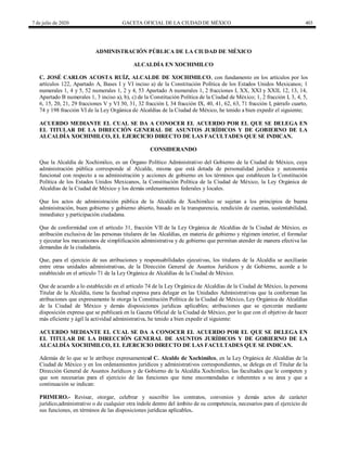 7 de julio de 2020 GACETA OFICIAL DE LA CIUDAD DE MÉXICO 403
ADMINISTRACIÓN PÚBLICA DE LA CIUDAD DE MÉXICO
ALCALDÍA EN XOCHIMILCO
C. JOSÉ CARLOS ACOSTA RUÍZ, ALCALDE DE XOCHIMILCO, con fundamento en los artículos por los
artículos 122, Apartado A, Bases I y VI inciso a) de la Constitución Política de los Estados Unidos Mexicanos; 1
numerales 1, 4 y 5, 52 numerales 1, 2 y 4, 53 Apartado A numerales 1, 2 fracciones I, XX, XXI y XXII, 12, 13, 14,
Apartado B numerales 1, 3 inciso a), b), c) de la Constitución Política de la Ciudad de México; 1, 2 fracción I, 3, 4, 5,
6, 15, 20, 21, 29 fracciones V y VI 30, 31, 32 fracción I, 34 fracción IX, 40, 41, 62, 63, 71 fracción I, párrafo cuarto,
74 y 198 fracción VI de la Ley Orgánica de Alcaldías de la Ciudad de México, he tenido a bien expedir el siguiente;
ACUERDO MEDIANTE EL CUAL SE DA A CONOCER EL ACUERDO POR EL QUE SE DELEGA EN
EL TITULAR DE LA DIRECCIÓN GENERAL DE ASUNTOS JURÍDICOS Y DE GOBIERNO DE LA
ALCALDÍA XOCHIMILCO, EL EJERCICIO DIRECTO DE LAS FACULTADES QUE SE INDICAN.
CONSIDERANDO
Que la Alcaldía de Xochimilco, es un Órgano Político Administrativo del Gobierno de la Ciudad de México, cuya
administración pública corresponde al Alcalde, misma que está dotada de personalidad jurídica y autonomía
funcional con respecto a su administración y acciones de gobierno en los términos que establecen la Constitución
Política de los Estados Unidos Mexicanos, la Constitución Política de la Ciudad de México, la Ley Orgánica de
Alcaldías de la Ciudad de México y los demás ordenamientos federales y locales.
Que los actos de administración pública de la Alcaldía de Xochimilco se sujetan a los principios de buena
administración, buen gobierno y gobierno abierto, basado en la transparencia, rendición de cuentas, sustentabilidad,
inmediatez y participación ciudadana.
Que de conformidad con el artículo 31, fracción VII de la Ley Orgánica de Alcaldías de la Ciudad de México, es
atribución exclusiva de las personas titulares de las Alcaldías, en materia de gobierno y régimen interior, el formular
y ejecutar los mecanismos de simplificación administrativa y de gobierno que permitan atender de manera efectiva las
demandas de la ciudadanía.
Que, para el ejercicio de sus atribuciones y responsabilidades ejecutivas, los titulares de la Alcaldía se auxiliarán
entre otras unidades administrativas, de la Dirección General de Asuntos Jurídicos y de Gobierno, acorde a lo
establecido en el artículo 71 de la Ley Orgánica de Alcaldías de la Ciudad de México.
Que de acuerdo a lo establecido en el artículo 74 de la Ley Orgánica de Alcaldías de la Ciudad de México, la persona
Titular de la Alcaldía, tiene la facultad expresa para delegar en las Unidades Administrativas que la conforman las
atrib