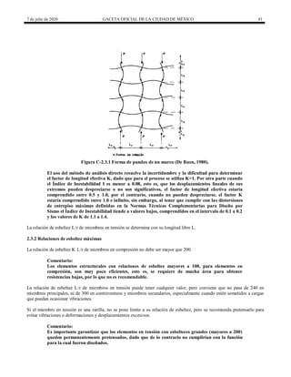 7 de julio de 2020 GACETA OFICIAL DE LA CIUDAD DE MÉXICO 41
Figura C-2.3.1 Forma de pandeo de un marco (De Buen, 1980).
El uso del método de análisis directo resuelve la incertidumbre y la dificultad para determinar
el factor de longitud efectiva K, dado que para el proceso se utiliza K=1. Por otra parte cuando
el Índice de Inestabilidad I es menor a 0.08, esto es, que los desplazamientos lineales de sus
extremos pueden despreciarse o no son significativos, el factor de longitud efectiva estaría
comprendido entre 0.5 y 1.0, por el contrario, cuando no pueden despreciarse, el factor K
estaría comprendido entre 1.0 e infinito, sin embargo, al tener que cumplir con las distorsiones
de entrepiso máximas definidas en la Normas Técnicas Complementarias para Diseño por
Sísmo el Índice de Inestabilidad tiende a valores bajos, comprendidos en el intervalo de 0.1 a 0.2
y los valores de K de 1.1 a 1.4.
La relación de esbeltez L/r de miembros en tensión se determina con su longitud libre L.
2.3.2 Relaciones de esbeltez máximas
La relación de esbeltez K L/r de miembros en compresión no debe ser mayor que 200.
Comentario:
Los elementos estructurales con relaciones de esbeltez mayores a 100, para elementos en
compresión, son muy poco eficientes, esto es, se requiere de mucha área para obtener
resistencias bajas, por lo que no es recomendable.
La relación de esbeltez L/r de miembros en tensión puede tener cualquier valor, pero conviene que no pase de 240 en
miembros principales, ni de 300 en contraventeos y miembros secundarios, especialmente cuando estén sometidos a cargas
que puedan ocasionar vibraciones.
Si el miembro en tensión es una varilla, no se pone límite a su relación de esbeltez, pero se recomienda pretensarlo para
evitar vibraciones o deformaciones y desplazamientos excesivos.
Comentario:
Es importante garantizar que los elementos en tensión con esbelteces grandes (mayores a 200)
queden permanentemente pretensados, dado que de lo contrario no cumplirían con la función
para la cual fueron diseñados.
 