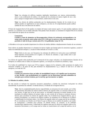 7 de julio de 2020 GACETA OFICIAL DE LA CIUDAD DE MÉXICO 43
Nota: Las columnas de edificios regulares rigidizados lateralmente con marcos contraventeados,
muros o una combinación de ambos, y la mayoría de las columnas de marcos rígidos de uno o dos
pisos, aunque no tengan muros ni contraventeos, suelen estar en este caso.
Nota: Los efectos de esbeltez producidos por los desplazamientos laterales de los niveles de un
edificio pueden ser significativos en unos entrepisos y en otros no. El comportamiento puede cambiar
también de una a otra dirección de análisis.
El factor de longitud efectiva K de pandeo en el plano del marco suele tomarse igual a 1.0, pero pueden emplearse valores
menores si se justifican con un estudio adecuado. Para pandeo fuera del plano se consideran la longitud libre de la columna
y las condiciones de apoyo de sus extremos.
Comentario:
Cuando se trata de elementos en flexocompresión el factor de resistencia correspondiente a la
carga axial, en general, suele oscilar entre 0.15 y 0.30, por lo cual no es relevante determinar con
precisión el valor de K que variaría entre 0.5 y 1.0, pudiéndose tomar K=1.0.
c) Miembros en los que no pueden despreciarse los efectos de esbeltez debidos a desplazamientos lineales de sus extremos
Estos efectos no pueden despreciarse en columnas de marcos rígidos que forman parte de estructuras regulares, cuando el
índice de estabilidad del entrepiso, I, excede el límite indicado en el inciso 2.3.3(b).
Nota: Están en este caso, con frecuencia, las columnas de edificios de varios pisos cuya estabilidad
lateral depende exclusivamente de la rigidez a la flexión de columnas y vigas unidas entre sí por
medio de conexiones rígidas.
Los efectos de segundo orden producidos por la interacción de las cargas verticales y los desplazamientos laterales de los
entrepisos se evalúan como se indica en el presente capítulo, y se incluyen en el diseño de columnas y vigas.
Si el índice de estabilidad I es mayor que 0.30 en alguno o algunos de los entrepisos, debe aumentarse la rigidez de la
estructura completa, o de parte de ella, para disminuir los desplazamientos ΔOH y reducir el valor de I, en todos los
entrepisos, a no más de 0.30.
Comentario:
Cuando una estructura tiene un índice de inestabilidad I mayor a 0.3 significa que la estructura
es muy flexible y que probablemente no cumpliría con las distorsiones máximas admisibles de
entrepiso para acciones sísmicas, por lo cual hay que incrementar su rigidez.
2.4 Métodos de análisis y diseño
En esta sección se incluyen los requisitos necesarios paraanalizar y diseñar las estructuras incluyendo los efectos
deestabilidad. Se permiten dos métodos: el método directo y el método de la longitud efectiva.
Nota: Ante la complejidad (podría decirse imposibilidad, en estructuras de cierto tamaño, por la falta
de herramientas adecuadas) de realizar análisis elásticos de segundo orden, en versiones anteriores de
esta Norma, al igual que en las de otros países, se utilizaban ecuaciones de diseño basadas en los
resultados de análisis elásticos de primer orden; en esta versión de la Norma se incluyen diversos
factores para considerar los efectos de segundo orden. En el método de la longitud efectiva, que se
propuso inicialmente y se conserva con algunos cambios, los momentos PΔ se obtienen en el análisis
o amplificando los de primer orden, y los efectos de segundo orden en la carga axial de las columnas,
Pδ, se consideran en el diseño con el factor K, que se obtiene con un análisis de pandeo o por medio
de nomogramas o fórmulas poco precisas. El método directo, en contraste, se ha calibrado
introduciendo imperfecciones y reduciendo las rigideces para que los efectos de segundo orden en los
momentos flexionantes y en la carga axial se tomen en cuenta dentro de la etapa del análisis, de tal
 