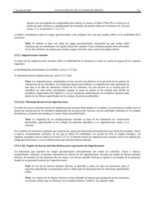 7 de julio de 2020 GACETA OFICIAL DE LA CIUDAD DE MÉXICO 45
hacerse con un programa de computadora que incluya, al menos, el efecto PΔ(el Pδ se incluye en el
diseño de cada columna), o multiplicando los momentos de primer orden por los factores B1 y B2 del
inciso 2.7.2, ecuaciones 2.7.3 a 2.7.5.
c) Deben considerarse todas las cargas gravitacionales y de cualquier otro tipo que puedan influir en la estabilidad de la
estructura.
Nota: El análisis se hace con todas las cargas gravitacionales, incluyendo las que actúan sobre
columnas que no contribuyen a la rigidez lateral del conjunto. Estas columnas pueden estar articuladas
en los dos extremos, de manera que resisten cargas verticales, pero carecen de rigidez lateral.
2.5.2.1 Imperfecciones iniciales
El efecto de las imperfecciones iniciales sobre la estabilidad de la estructura se toma en cuenta de alguna de las maneras
siguientes:
a) Modelándolas directamente en el análisis, inciso 2.5.2.1(a).
b) Aplicando fuerzas laterales ficticias, inciso 2.5.2.1(b).
Nota: Las imperfecciones consideradas en esta sección son defectos en la posición de los puntos de
intersección de los miembros. En estructuras típicas para edificios, la imperfección más importante de
este tipo es la falta de alineación vertical de las columnas. En esta sección no se incluye que los
miembros no sean rectos inicialmente, porque se toma en cuenta en las normas para diseño de
miembros comprimidos del Capítulo 5, y no se consideran explícitamente en el análisis mientras están
dentro de los límites especificados en los códigos de prácticas aplicables.
2.5.2.1(a). Modelado directo de las imperfecciones
En todos los casos se permite incluir las imperfecciones iniciales directamente en el análisis. La estructura se analiza con los
puntos de intersección de los miembros desplazados de sus posiciones teóricas, con las cantidades indicadas en los códigos
de prácticas y el patrón que produzca el mayor efecto desestabilizador.
Nota: La magnitud de los desplazamientos iniciales se basa en las tolerancias de construcción
permisibles, especificadas en los códigos de prácticas aplicables, o en imperfecciones reales, si se
conocen.
En el análisis de estructuras regulares que soportan las cargas gravitacionales principalmente por medio de columnas, muros
o marcos, nominalmente verticales, en las que el índice de estabilidad I no excede de 0.08 en ningún entrepiso, con
rigideces ajustadas como se indica en el inciso 2.5.2.2, se permite incluir las imperfecciones iniciales sólo en los análisis por
cargas gravitacionales y no en combinaciones que incluyen fuerzas laterales.
2.5.2.1 (b). Empleo de fuerzas laterales ficticias para representar las imperfecciones
En estructuras que soportan las cargas gravitacionales principalmente por medio de columnas, muros o marcos,
nominalmente verticales, se permite representar los efectos de las imperfecciones iniciales por medio de fuerzas laterales
ficticias, de acuerdo con los requisitos de este inciso. Las fuerzas laterales ficticias se aplican a un modelo de la estructura
basado en su geometría teórica (sin imperfecciones).
Nota: El uso de las fuerzas laterales ficticias es aplicable a todos los tipos de estructuras, pero el
requisito especificado a continuación sólo es válido para la clase particular de estructuras identificadas
arriba.
Nota: Los valores de las fuerzas ficticias se han calibrado de manera que produzcan en las estructuras
los mismos efectos que se obtienen con un análisis plástico ―estático‖ de segundo orden.
 