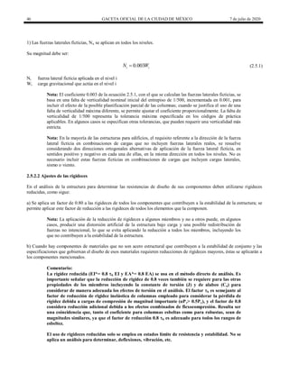 46 GACETA OFICIAL DE LA CIUDAD DE MÉXICO 7 de julio de 2020
1) Las fuerzas laterales ficticias, Ni, se aplican en todos los niveles.
Su magnitud debe ser:
(2.5.1)
0.003
i i
N W
 (2.5.1)
Ni fuerza lateral ficticia aplicada en el nivel i
Wi carga gravitacional que actúa en el nivel i
Nota: El coeficiente 0.003 de la ecuación 2.5.1, con el que se calculan las fuerzas laterales ficticias, se
basa en una falta de verticalidad nominal inicial del entrepiso de 1/500, incrementada en 0.001, para
incluir el efecto de la posible plastificación parcial de las columnas; cuando se justifica el uso de una
falta de verticalidad máxima diferente, se permite ajustar el coeficiente proporcionalmente. La falta de
verticalidad de 1/500 representa la tolerancia máxima especificada en los códigos de práctica
aplicables. En algunos casos se especifican otras tolerancias, que pueden requerir una verticalidad más
estricta.
Nota: En la mayoría de las estructuras para edificios, el requisito referente a la dirección de la fuerza
lateral ficticia en combinaciones de cargas que no incluyen fuerzas laterales reales, se resuelve
considerando dos direcciones ortogonales alternativas de aplicación de la fuerza lateral ficticia, en
sentidos positivo y negativo en cada una de ellas, en la misma dirección en todos los niveles. No es
necesario incluir estas fuerzas ficticias en combinaciones de cargas que incluyen cargas laterales,
sismo o viento.
2.5.2.2 Ajustes de las rigideces
En el análisis de la estructura para determinar las resistencias de diseño de sus componentes deben utilizarse rigideces
reducidas, como sigue:
a) Se aplica un factor de 0.80 a las rigideces de todos los componentes que contribuyen a la estabilidad de la estructura; se
permite aplicar este factor de reducción a las rigideces de todos los elementos que la componen.
Nota: La aplicación de la reducción de rigideces a algunos miembros y no a otros puede, en algunos
casos, producir una distorsión artificial de la estructura bajo carga y una posible redistribución de
fuerzas no intencional, lo que se evita aplicando la reducción a todos los miembros, incluyendo los
que no contribuyen a la estabilidad de la estructura.
b) Cuando hay componentes de materiales que no son acero estructural que contribuyen a la estabilidad de conjunto y las
especificaciones que gobiernan el diseño de esos materiales requieren reducciones de rigideces mayores, éstas se aplicarán a
los componentes mencionados.
Comentario:
La rigidez reducida (EI*= 0.8 b EI y EA*= 0.8 EA) se usa en el método directo de análisis. Es
importante señalar que la reducción de rigidez de 0.8 veces también se requiere para las otras
propiedades de los miembros incluyendo la constante de torsión (J) y de alabeo (Ca) para
considerar de manera adecuada los efectos de torsión en el análisis. El factor b es semejante al
factor de reducción de rigidez inelástica de columnas empleado para considerar la pérdida de
rigidez debida a cargas de compresión de magnitud importante (αPr> 0.5Py), y el factor de 0.8
considera reducción adicional debida a los efectos combinados de flexocompresión. Resulta ser
una coincidencia que, tanto el coeficiente para columnas esbeltas como para robustas, sean de
magnitudes similares, ya que el factor de reducción 0.8 b es adecuado para todos los rangos de
esbeltez.
El uso de rigideces reducidas solo se emplea en estados límite de resistencia y estabilidad. No se
aplica un análisis para determinar, deflexiones, vibración, etc.
 