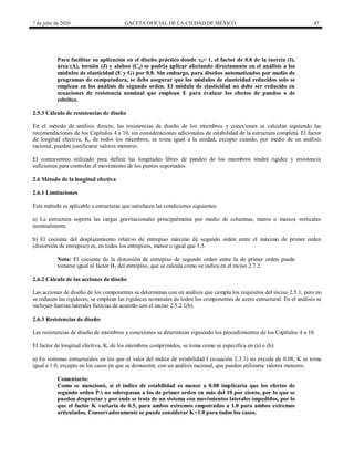 7 de julio de 2020 GACETA OFICIAL DE LA CIUDAD DE MÉXICO 47
Para facilitar su aplicación en el diseño práctico donde b= 1, el factor de 0.8 de la inercia (I),
área (A), torsión (J) y alabeo (Ca) se podría aplicar afectando directamente en el análisis a los
módulos de elasticidad (E y G) por 0.8. Sin embargo, para diseños automatizados por medio de
programas de computadora, se debe asegurar que los módulos de elasticidad reducidos solo se
emplean en los análisis de segundo orden. El módulo de elasticidad no debe ser reducido en
ecuaciones de resistencia nominal que emplean E para evaluar los efectos de pandeo o de
esbeltez.
2.5.3 Cálculo de resistencias de diseño
En el método de análisis directo, las resistencias de diseño de los miembros y conexiones se calculan siguiendo las
recomendaciones de los Capítulos 4 a 10, sin consideraciones adicionales de estabilidad de la estructura completa. El factor
de longitud efectiva, K, de todos los miembros, se toma igual a la unidad, excepto cuando, por medio de un análisis
racional, pueden justificarse valores menores.
El contraventeo utilizado para definir las longitudes libres de pandeo de los miembros tendrá rigidez y resistencia
suficientes para controlar el movimiento de los puntos soportados.
2.6 Método de la longitud efectiva
2.6.1 Limitaciones
Este método es aplicable a estructuras que satisfacen las condiciones siguientes:
a) La estructura soporta las cargas gravitacionales principalmente por medio de columnas, muros o marcos verticales
nominalmente.
b) El cociente del desplazamiento relativo de entrepiso máximo de segundo orden entre el máximo de primer orden
(distorsión de entrepiso) es, en todos los entrepisos, menor o igual que 1.5.
Nota: El cociente de la distorsión de entrepiso de segundo orden entre la de primer orden puede
tomarse igual al factor B2 del entrepiso, que se calcula como se indica en el inciso 2.7.2.
2.6.2 Cálculo de las acciones de diseño
Las acciones de diseño de los componentes se determinan con un análisis que cumpla los requisitos del inciso 2.5.1, pero no
se reducen las rigideces; se emplean las rigideces nominales de todos los componentes de acero estructural. En el análisis se
incluyen fuerzas laterales ficticias de acuerdo con el inciso 2.5.2.1(b).
2.6.3 Resistencias de diseño
Las resistencias de diseño de miembros y conexiones se determinan siguiendo los procedimientos de los Capítulos 4 a 10.
El factor de longitud efectiva, K, de los miembros comprimidos, se toma como se especifica en (a) o (b):
a) En sistemas estructurales en los que el valor del índice de estabilidad I (ecuación 2.3.1) no excede de 0.08, K se toma
igual a 1.0, excepto en los casos en que se demuestre, con un análisis racional, que pueden utilizarse valores menores.
Comentario:
Como se mencionó, si el índice de estabilidad es menor a 0.08 implicaría que los efectos de
segundo orden P∆ no sobrepasan a los de primer orden en más del 10 por ciento, por lo que se
pueden despreciar y por ende se trata de un sistema con movimientos laterales impedidos, por lo
que el factor K variaría de 0.5, para ambos extremos empotrados a 1.0 para ambos extremos
articulados. Conservadoramente se puede considerar K=1.0 para todos los casos.
 