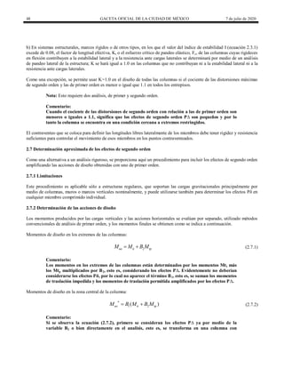 48 GACETA OFICIAL DE LA CIUDAD DE MÉXICO 7 de julio de 2020
b) En sistemas estructurales, marcos rígidos o de otros tipos, en los que el valor del índice de estabilidad I (ecuación 2.3.1)
excede de 0.08, el factor de longitud efectiva, K, o el esfuerzo crítico de pandeo elástico, Fe, de las columnas cuyas rigideces
en flexión contribuyen a la estabilidad lateral y a la resistencia ante cargas laterales se determinará por medio de un análisis
de pandeo lateral de la estructura; K se hará igual a 1.0 en las columnas que no contribuyan ni a la estabilidad lateral ni a la
resistencia ante cargas laterales.
Como una excepción, se permite usar K=1.0 en el diseño de todas las columnas si el cociente de las distorsiones máximas
de segundo orden y las de primer orden es menor o igual que 1.1 en todos los entrepisos.
Nota: Esto requiere dos análisis, de primer y segundo orden.
Comentario:
Cuando el cociente de las distorsiones de segundo orden con relación a las de primer orden son
menores o iguales a 1.1, significa que los efectos de segundo orden P∆ son pequeños y por lo
tanto la columna se encuentra en una condición cercana a extremos restringidos.
El contraventeo que se coloca para definir las longitudes libres lateralmente de los miembros debe tener rigidez y resistencia
suficientes para controlar el movimiento de esos miembros en los puntos contraventeados.
2.7 Determinación aproximada de los efectos de segundo orden
Como una alternativa a un análisis riguroso, se proporciona aquí un procedimiento para incluir los efectos de segundo orden
amplificando las acciones de diseño obtenidas con uno de primer orden.
2.7.1 Limitaciones
Este procedimiento es aplicable sólo a estructuras regulares, que soportan las cargas gravitacionales principalmente por
medio de columnas, muros o marcos verticales nominalmente, y puede utilizarse también para determinar los efectos Pδ en
cualquier miembro comprimido individual.
2.7.2 Determinación de las acciones de diseño
Los momentos producidos por las cargas verticales y las acciones horizontales se evalúan por separado, utilizado métodos
convencionales de análisis de primer orden, y los momentos finales se obtienen como se indica a continuación.
Momentos de diseño en los extremos de las columnas:
(2.7.1)
2
uo ti tp
M M B M
  (2.7.1)
Comentario:
Los momentos en los extremos de las columnas están determinados por los momentos Mti más
los Mtp multiplicados por B2, esto es, considerando los efectos P∆. Evidentemente no deberían
considerarse los efectos Pδ, por lo cual no aparece el término B1, esto es, se suman los momentos
de traslación impedida y los momentos de traslación permitida amplificados por los efectos P∆.
Momentos de diseño en la zona central de la columna:
(2.7.2)
*
1 2
( )
uo ti tp
M B M B M
  (2.7.2)
Comentario:
Si se observa la ecuación (2.7.2), primero se consideran los efectos P∆ ya por medio de la
variable B2 o bien directamente en el analisis, esto es, se transforma en una columna con
 