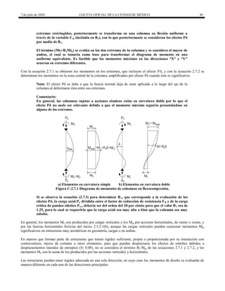 7 de julio de 2020 GACETA OFICIAL DE LA CIUDAD DE MÉXICO 49
extremos restringidos, posteriormente se transforma en una columna en flexión uniforme a
través de la variable Cm (incluida en B1), con lo que posteriormente se consideran los efectos Pδ
por medio de B1.
El término (Mti+B2Mtp) se evalúa en los dos extremos de la columna y se considera el mayor de
ambos, el cual se tomaría como base para transformar el diagrama de momento en uno
uniforme equivalente. Es factible que los momentos máximos en las direcciones ―X‖ y ―Y‖
ocurran en extremos diferentes.
Con la ecuación 2.7.1 se obtienen los momentos en los extremos, que incluyen el efecto PΔ, y con la ecuación 2.7.2 se
determinan los momentos en la zona central de la columna, amplificados por efecto Pδ cuando éste es significativo.
Nota: El efecto Pδ se debe a que la fuerza normal deja de estar aplicada a lo largo del eje de la
columna al deformarse ésta entre sus extremos.
Comentario:
En general, las columnas sujetas a acciones sísmicas están en curvatura doble por lo que el
efecto Pδ no suele ser relevante debido a que el momento máximo seguiría presentándose en
alguno de los extremos.
a) Elementos en curvatura simple b) Elementos en curvatura doble
Figura C-2.7.1 Diagrama de momentos de columnas en flexocompresión.
Si se observa la ecuación (2.7.3) para determinar B1, que corresponde a la evaluación de los
efectos Pδ, la carga axial Pu dividida entre el factor de reducción de resistencia FR y de la carga
crítica de pandeo elástico Pe1, debería ser del orden del 20 por ciento para que el valor B1 sea de
1.25, para lo cual se requeriría que la carga axial sea muy alta o bien que la columna sea muy
esbelta.
En general, los momentos Mti son producidos por cargas verticales y los Mtp por acciones horizontales, de viento o sismo, y
por las fuerzas horizontales ficticias del inciso 2.5.2.1(b), aunque las cargas verticales pueden ocasionar momentos Mtp
significativos en estructuras muy asimétricas en geometría, cargas o en ambas.
En marcos que forman parte de estructuras que tienen rigidez suficiente, propia o proporcionada por su interacción con
contraventeos, muros de cortante u otros elementos, para que puedan despreciarse los efectos de esbeltez debidos a
desplazamientos laterales de entrepiso (I≤ 0.08), no se considera el término B2 Mtp de las ecuaciones 2.7.1 y 2.7.2, y los
momentos Mti son la suma de los producidos por las acciones verticales y horizontales.
Las estructuras pueden tener rigidez adecuada en una sola dirección, en cuyo caso los momentos de diseño se evaluarán de
manera diferente en cada una de las direcciones principales.
 