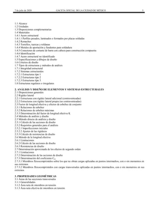 7 de julio de 2020 GACETA OFICIAL DE LA CIUDAD DE MÉXICO 5
1.1 Alcance
1.2 Unidades
1.3 Disposiciones complementarias
1.4 Materiales
1.4.1 Acero estructural
1.4.1.1 Perfiles pesados, laminados o formados por placas soldadas
1.4.2 Remaches
1.4.3 Tornillos, tuercas y roldanas
1.4.4 Metales de aportación y fundentes para soldadura
1.4.5 Conectores de cortante de barra con cabeza para construcción compuesta
1.4.6 Identificación
1.4.7 Acero estructural no identificado
1.5 Especificaciones y dibujos de diseño
1.6 Criterios de diseño
1.7 Tipos de estructuras y métodos de análisis
1.7.1 Integridad estructural
1.7.2 Sistemas estructurales
1.7.2.1 Estructuras tipo 1
1.7.2.2 Estructuras tipo 2
1.7.2.3 Estructuras tipo 3
1.8 Estructuras regulares o irregulares
2. ANÁLISIS Y DISEÑO DE ELEMENTOS Y SISTEMAS ESTRUCTURALES
2.1 Disposiciones generales
2.2 Rigidez lateral
2.2.1 Estructuras con rigidez lateral adicional (contraventeadas)
2.2.2 Estructuras con rigidez lateral propia (no contraventeadas)
2.3 Factor de longitud efectiva y efectos de esbeltez de conjunto
2.3.1 Relaciones de esbeltez
2.3.2 Relaciones de esbeltez máximas
2.3.3 Determinación del factor de longitud efectiva K
2.4 Métodos de análisis y diseño
2.5 Método directo de análisis y diseño
2.5.1 Cálculo de las acciones de diseño
2.5.2 Requisitos generales para el análisis
2.5.2.1 Imperfecciones iniciales
2.5.2.2 Ajustes de las rigideces
2.5.3 Cálculo de resistencias de diseño
2.6 Método de la longitud efectiva
2.6.1 Limitaciones
2.6.2 Cálculo de las acciones de diseño
2.6.3 Resistencias de diseño
2.7 Determinación aproximada de los efectos de segundo orden
2.7.1 Limitaciones
2.7.2 Determinación de las acciones de diseño
2.7.3 Determinación del coeficiente Cm
2.7.3.1 Miembros flexocomprimidos sobre los que no obran cargas aplicadas en puntos intermedios, con o sin momentos en
sus extremos
2.7.3.2 Miembros flexocomprimidos con cargas transversales aplicadas en puntos intermedios, con o sin momentos en sus
extremos
3. PROPIEDADES GEOMÉTRICAS
3.1 Áreas de las secciones transversales
3.1.1 Generalidades
3.1.2 Área neta de miembros en tensión
3.1.3 Área neta efectiva de miembros en tensión
 