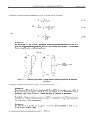 50 GACETA OFICIAL DE LA CIUDAD DE MÉXICO 7 de julio de 2020
Los factores de amplificación de los momentos, B1 y B2, se calculan con las ecuaciones:
1
1
1 /
m
u R e
C
B
P F P


(2.7.3)
2
1 1
1.2
1 1.2
1 u
OH
B
Q P
I
L H
 

 


(2.7.4)
o bien,
2
2
1
1.2
1 u
e
B
Q P
P




(2.7.5)
Comentario:
En la ecuación (2.7.3) el factor Cm transforma el diagrama de elementos mecánicos real en un
diagrama uniforme equivalente (flexión uniforme), por lo cual el factor B1 sin Cm corresponde al
factor de amplificación para flexión uniforme.
Figura C-2.7.2 Momentos equivalentes, a) condición de carga real, b) condición de momento
equivalente
Siempre que sea posible, se recomienda que B2 se calcule con la ecuación 2.7.4.
Comentario:
Las ecuaciones (2.7.4) y la (2.7.5) son análogas (De Buen, 1993), sin embargo, para el empleo de
la ecuación (2.7.5) se requiere conocer el factor de longitud K para movimientos laterales
permitidos cuyos valores varían de 1 a infinito, los cuales no son fáciles de determinar.
Nota: En las deducciones de las ecuaciones 2.7.4 y 2.7.5 no se considera el efecto Pδ, que ocasiona un
incremento de los desplazamientos laterales de conjunto; esa omisión se corrige, aproximadamente,
con los factores 1.2 de los denominadores.
Comentario:
La deducción de la ecuación (2.7.3) se puede ver en la ref. De Buen (1980)y las de la (2.7.4) y
(2.7.5) en la ref. De Buen (1993).
Los significados de las literales de las ecuaciones 2.7.1 a 2.7.5 son:
 