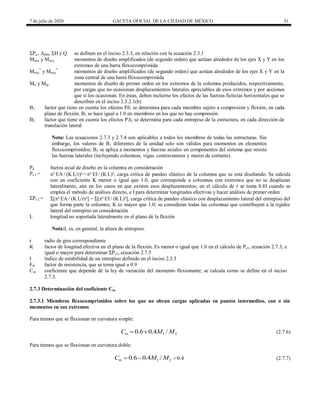 7 de julio de 2020 GACETA OFICIAL DE LA CIUDAD DE MÉXICO 51
ΣPu , ΔOH, ΣH y Q se definen en el inciso 2.3.3, en relación con la ecuación 2.3.1
Muox y Muoy momentos de diseño amplificados (de segundo orden) que actúan alrededor de los ejes X y Y en los
extremos de una barra flexocomprimida
Muox
*
y Muoy
*
momentos de diseño amplificados (de segundo orden) que actúan alrededor de los ejes X y Y en la
zona central de una barra flexocomprimida
Mti y Mtp momentos de diseño de primer orden en los extremos de la columna producidos, respectivamente,
por cargas que no ocasionan desplazamientos laterales apreciables de esos extremos y por acciones
que sí los ocasionan. En éstas, deben incluirse los efectos de las fuerzas ficticias horizontales que se
describen en el inciso 2.5.2.1(b)
B1 factor que tiene en cuenta los efectos Pδ; se determina para cada miembro sujeto a compresión y flexión, en cada
plano de flexión. B1 se hace igual a 1.0 en miembros en los que no hay compresión
B2 factor que tiene en cuenta los efectos PΔ; se determina para cada entrepiso de la estructura, en cada dirección de
translación lateral
Nota: Las ecuaciones 2.7.3 y 2.7.4 son aplicables a todos los miembros de todas las estructuras. Sin
embargo, los valores de B1 diferentes de la unidad solo son válidos para momentos en elementos
flexocomprimidos; B2 se aplica a momentos y fuerzas axiales en componentes del sistema que resiste
las fuerzas laterales (incluyendo columnas, vigas, contraventeos y muros de cortante).
Pu fuerza axial de diseño en la columna en consideración
Pe 1 = ² EA / (K L/r)²=² EI / (K L)², carga crítica de pandeo elástico de la columna que se está diseñando. Se calcula
con un coeficiente K menor o igual que 1.0, que corresponde a columnas con extremos que no se desplazan
lateralmente, aún en los casos en que existen esos desplazamientos; en el cálculo de r se toma 0.8I cuando se
emplea el método de análisis directo, e I para determinar longitudes efectivas y hacer análisis de primer orden
ΣPe 2 = Σ[² EA / (K L/r)²] = Σ[² EI / (K L)²], carga crítica de pandeo elástico con desplazamiento lateral del entrepiso del
que forma parte la columna; K es mayor que 1.0; se consideran todas las columnas que contribuyen a la rigidez
lateral del entrepiso en consideración
L longitud no soportada lateralmente en el plano de la flexión
Nota:L es, en general, la altura de entrepiso.
r radio de giro correspondiente
K factor de longitud efectiva en el plano de la flexión. Es menor o igual que 1.0 en el cálculo de Pe1, ecuación 2.7.3, e
igual o mayor para determinar ΣPe2, ecuación 2.7.5
I índice de estabilidad de un entrepiso definido en el inciso 2.3.3
FR factor de resistencia, que se toma igual a 0.9
Cm coeficiente que depende de la ley de variación del momento flexionante; se calcula como se define en el inciso
2.7.3.
2.7.3 Determinación del coeficiente Cm
2.7.3.1 Miembros flexocomprimidos sobre los que no obran cargas aplicadas en puntos intermedios, con o sin
momentos en sus extremos
Para tramos que se flexionan en curvatura simple:
1 2
0.6 0.4 /
m
C M M
  (2.7.6)
Para tramos que se flexionan en curvatura doble:
1 2 0.4
0.6 0.4 /
m
C M M 
  (2.7.7)
 