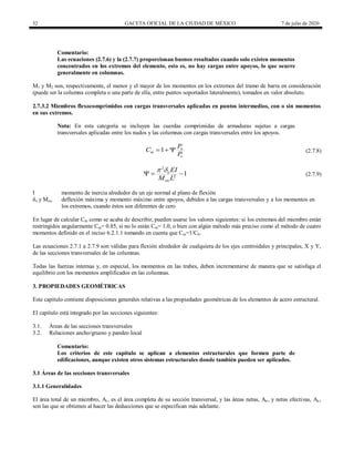 52 GACETA OFICIAL DE LA CIUDAD DE MÉXICO 7 de julio de 2020
Comentario:
Las ecuaciones (2.7.6) y la (2.7.7) proporcionan buenos resultados cuando solo existen momentos
concentrados en los extremos del elemento, esto es, no hay cargas entre apoyos, lo que ocurre
generalmente en columnas.
M1 y M2 son, respectivamente, el menor y el mayor de los momentos en los extremos del tramo de barra en consideración
(puede ser la columna completa o una parte de ella, entre puntos soportados lateralmente), tomados en valor absoluto.
2.7.3.2 Miembros flexocomprimidos con cargas transversales aplicadas en puntos intermedios, con o sin momentos
en sus extremos.
Nota: En esta categoría se incluyen las cuerdas comprimidas de armaduras sujetas a cargas
transversales aplicadas entre los nudos y las columnas con cargas transversales entre los apoyos.
1 u
m
e
P
C
P
   (2.7.8)
2
2
1
o
ou
EI
M L
 
   (2.7.9)
I momento de inercia alrededor de un eje normal al plano de flexión
δo y Mou deflexión máxima y momento máximo entre apoyos, debidos a las cargas transversales y a los momentos en
los extremos, cuando éstos son diferentes de cero
En lugar de calcular Cm como se acaba de describir, pueden usarse los valores siguientes: si los extremos del miembro están
restringidos angularmente Cm= 0.85, si no lo están Cm= 1.0, o bien con algún método más preciso como el método de cuatro
momentos definido en el inciso 6.2.1.1 tomando en cuenta que Cm=1/Cb.
Las ecuaciones 2.7.1 a 2.7.9 son válidas para flexión alrededor de cualquiera de los ejes centroidales y principales, X y Y,
de las secciones transversales de las columnas.
Todas las fuerzas internas y, en especial, los momentos en las trabes, deben incrementarse de manera que se satisfaga el
equilibrio con los momentos amplificados en las columnas.
3. PROPIEDADES GEOMÉTRICAS
Este capítulo contiene disposiciones generales relativas a las propiedades geométricas de los elementos de acero estructural.
El capítulo está integrado por las secciones siguientes:
3.1. Áreas de las secciones transversales
3.2. Relaciones ancho/grueso y pandeo local
Comentario:
Los criterios de este capítulo se aplican a elementos estructurales que formen parte de
edificaciones, aunque existen otros sistemas estructurales donde también pueden ser aplicados.
3.1 Áreas de las secciones transversales
3.1.1 Generalidades
El área total de un miembro, At , es el área completa de su sección transversal, y las áreas netas, An , y netas efectivas, Ae ,
son las que se obtienen al hacer las deducciones que se especifican más adelante.
 