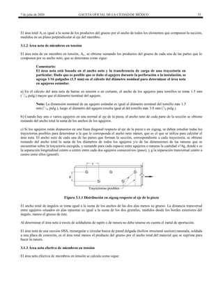 7 de julio de 2020 GACETA OFICIAL DE LA CIUDAD DE MÉXICO 53
El área total At es igual a la suma de los productos del grueso por el ancho de todos los elementos que componen la sección,
medidos en un plano perpendicular al eje del miembro.
3.1.2 Área neta de miembros en tensión
El área neta de un miembro en tensión, An , se obtiene sumando los productos del grueso de cada una de las partes que lo
componen por su ancho neto, que se determina como sigue:
Comentario:
El área neta está basada en el ancho neto y la transferencia de carga de una trayectoria en
particular. Dado que es posible que se dañe el agujero durante la perforación o la instalación, se
agrega 1/16 pulgadas (1.5 mm) en el cálculo del diámetro nominal para determinar el área neta
en agujeros estándar.
a) En el cálculo del área neta de barras en tensión o en cortante, el ancho de los agujeros para tornillos se toma 1.5 mm
( 1
/16 pulg.) mayor que el diámetro nominal del agujero.
Nota: La dimensión nominal de un agujero estándar es igual al diámetro nominal del tornillo más 1.5
mm (1
/16 pulg.), luego el diámetro del agujero resulta igual al del tornillo más 3.0 mm (1
/8 pulg.).
b) Cuando hay uno o varios agujeros en una normal al eje de la pieza, el ancho neto de cada parte de la sección se obtiene
restando del ancho total la suma de los anchos de los agujeros.
c) Si los agujeros están dispuestos en una línea diagonal respecto al eje de la pieza o en zigzag, se deben estudiar todas las
trayectorias posibles para determinar a la que le corresponde el ancho neto menor, que es el que se utiliza para calcular el
área neta. El ancho neto de cada una de las partes que forman la sección, correspondiente a cada trayectoria, se obtiene
restando del ancho total la suma de los diámetros de todos los agujeros y/o de las dimensiones de las ranuras que se
encuentran sobre la trayectoria escogida, y sumando para cada espacio entre agujeros o ranuras la cantidad s²/4g, donde s es
la separación longitudinal centro a centro entre cada dos agujeros consecutivos (paso), y g la separación transversal centro a
centro entre ellos (gramil).
Figura 3.1.1 Distribución en zigzag respecto al eje de la pieza
El ancho total de ángulos se toma igual a la suma de los anchos de las dos alas menos su grueso. La distancia transversal
entre agujeros situados en alas opuestas es igual a la suma de los dos gramiles, medidos desde los bordes exteriores del
ángulo, menos el grueso de éste.
Al determinar el área neta a través de soldaduras de tapón o de ranura no debe tenerse en cuenta el metal de aportación.
El área neta de una sección HSS, rectangular o circular hueca de pared delgada (hollow structural section) ranurada, soldada
a una placa de conexión, es el área total menos el producto del grueso por el ancho total del material que se suprime para
hacer la ranura.
3.1.3 Área neta efectiva de miembros en tensión
El área neta efectiva de miembros en tensión se calcula como sigue:
 