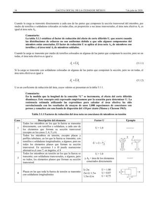 54 GACETA OFICIAL DE LA CIUDAD DE MÉXICO 7 de julio de 2020
Cuando la carga se transmite directamente a cada una de las partes que componen la sección transversal del miembro, por
medio de tornillos o soldaduras colocados en todas ellas, en proporción a sus áreas transversales, el área neta efectiva Ae es
igual al área neta An.
Comentario:
La tabla 3.1.1 establece el factor de reducción del efecto de corte diferido U, que ocurre cuando
las distribuciones de esfuerzo no son uniformes debido a que sólo algunos componentes del
miembro están conectados. El factor de reducción U se aplica al área neta An de miembros con
tornillos y al área total At de miembros soldados.
Cuando la carga se transmite por medio de tornillos colocados en algunas de las partes que componen la sección, pero no en
todas, el área neta efectiva es igual a:
(3.1.1)
e n
A UA
 (3.1.1)
Si la carga se transmite con soldaduras colocadas en algunas de las partes que componen la sección, pero no en todas, el
área neta efectiva es igual a:

e t
A UA (3.1.2)(3.1.2)
U es un coeficiente de reducción del área, cuyos valores se presentan en la tabla 3.1.1.
Comentario:
En la medida que la longitud de la conexión ―L‖ se incrementa, el efecto del corte diferido
disminuye. Este concepto está expresado empíricamene por la ecuación para determinar U. La
resistencia estimada utilizando las expresiónes para calcular el área efectiva ha sido
correlacionada con los resultados de ensayos de unos 1,000 especímenes de conexiones con
pernos y remaches con una banda de dispersión del ±10 por ciento (Munse y Chesson 1963).
Tabla 3.1.1 Factores de reducción del área neta en conexiones de miembros en tensión
Caso Descripción del elemento Factor U Ejemplo
1
Todos los miembros en los que la fuerza se transmite
directamente, con tornillos o soldadura, a cada uno de
los elementos que forman su sección transversal
(excepto en los casos 3, 4, 5 y 6)
U = 1.0 ---------
2
Todos los miembros en tensión, excepto placas y
perfiles tubulares, en los que la fuerza se transmite, con
tornillos o soldaduras longitudinales, a algunos, pero no
todos los elementos planos que forman su sección
transversal. En secciones I o H puede usarsecomo
alternativa el caso 7, en ángulos, el 8
1 x
U l
 
3
Todos los miembros en tensión en los que la fuerza se
transmite, con soldaduras transversales, a algunos, pero
no todos, los elementos planos que forman su sección
transversal
U = 1.0
-------
y An = área de los elementos
conectados directamente
4
Placas en las que toda la fuerza de tensión se transmite
con soldaduras longitudinales
l 2w U = 1.00
2wl 1.5w U = 0.87
1.5wlw U = 0.75
 