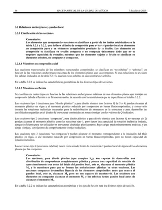 56 GACETA OFICIAL DE LA CIUDAD DE MÉXICO 7 de julio de 2020
3.2 Relaciones ancho/grueso y pandeo local
3.2.1 Clasificación de las secciones
Comentario:
Los elementos que componen las secciones se clasifican a partir de los límites establecidos en la
tabla 3.2.1 y 3.2.2, que definen el límite de compresión para evitar el pandeo local en elementos
en compresión pura y en elementos comprimidos producto de la flexión. Los elementos en
compresión se clasifican en sección compacta o no compacta únicamente dado que no se
requiere capacidad de rotación; mientras que los elementos sujetos a flexión se clasifican en
elementos esbeltos, no compactos y compactos.
3.2.1.1 Miembros en compresión axial
Las secciones transversales de los miembros estructurales comprimidos se clasifican en ―no-esbeltas‖ y ―esbeltas‖, en
función de las relaciones ancho/grueso máximas de los elementos planos que las componen. Si esas relaciones no exceden
los valores indicados en la tabla 3.2.1 la sección es no-esbelta; en caso contrario es esbelta.
En la tabla 3.2.1 se indican las características geométricas de los diversos tipos de secciones.
3.2.1.2 Miembros en flexión
Se clasifican en cuatro tipos en función de las relaciones ancho/grueso máximas de sus elementos planos que trabajan en
compresión debida a flexión o en flexocompresión, de acuerdo con las condiciones que se especifican en la tabla 3.2.2.
Las secciones tipo 1 (secciones para ―diseño plástico‖ y para diseño sísmico con factores Q de 3 o 4) pueden alcanzar el
momento plástico en vigas y el momento plástico reducido por compresión en barras flexocomprimidas, y conservarlo
durante las rotaciones inelásticas necesarias para la redistribución de momentos en la estructura y para desarrollar las
ductilidades requeridas en el diseño de estructuras construidas en zonas sísmicas con los valores de Q indicados.
Las secciones tipo 2 (secciones ―compactas‖, para diseño plástico y para diseño sísmico con factores Q no mayores de 2)
pueden alcanzar el momento plástico como las secciones tipo 1, pero tienen una capacidad de rotación inelástica limitada,
aunque suficiente para ser utilizadas en estructuras diseñadas plásticamente, bajo cargas predominantemente estáticas, y en
zonas sísmicas, con factores de comportamiento sísmico reducidos.
Las secciones tipo 3 (secciones ―no-compactas‖) pueden alcanzar el momento correspondiente a la iniciación del flujo
plástico en vigas, o ese momento reducido por compresión en barras flexocomprimidas, pero no tienen capacidad de
rotación inelástica.
Las secciones tipo 4 (secciones esbeltas) tienen como estado límite de resistencia el pandeo local de alguno de los elementos
planos que las componen.
Comentario:
Las secciones, para diseño plástico (que cumplen λpl), son capaces de desarrollar una
distribución de compresiones completamente plástica y poseen una capacidad de rotación de
aproximadamente tres antes del inicio del pandeo local, esto es, alcanzan el momento plástico
Mp y lo mantienen para que se formen las articulaciones plásticas en otras secciones. Las
secciones compactas desarrollan fluencia de los elementos comprimidos antes que ocurra el
pandeo local, esto es, alcanzan Mp pero no son capaces de mantenerlo. Las secciones con
elementos no compactos alcanzan el momento My y las esbeltas tienen pandeo local antes de
alcanzar el momento My.
En la tabla 3.2.2 se indican las características geométricas y los ejes de flexión para los diversos tipos de sección.
 