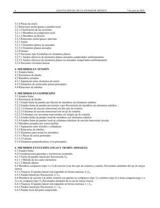 6 GACETA OFICIAL DE LA CIUDAD DE MÉXICO 7 de julio de 2020
3.1.4 Placas de unión
3.2 Relaciones ancho/grueso y pandeo local
3.2.1 Clasificación de las secciones
3.2.1.1 Miembros en compresión axial
3.2.1.2 Miembros en flexión
3.2.2 Relaciones ancho/grueso máximas
3.2.3 Ancho
3.2.3.1 Elementos planos no atiesados
3.2.3.2 Elementos planos atiesados
3.2.4 Grueso
3.2.5 Secciones tipo 4 (esbeltas) en elementos planos
3.2.5.1 Anchos efectivos de elementos planos atiesados comprimidos uniformemente
3.2.5.2 Anchos efectivos de elementos planos no atiesados comprimidos uniformemente
3.2.6 Secciones circulares huecas
4. MIEMBROS EN TENSIÓN
4.1 Estados límite
4.2 Resistencia de diseño
4.3 Miembros armados
4.3.1 Separación entre elementos de unión
4.3.2 Elementos de unión entre piezas principales
4.4 Relaciones de esbeltez
5. MIEMBROS EN COMPRESIÓN
5.1 Estados límite
5.2 Resistencia de diseño
5.2.1 Estado límite de pandeo por flexión de miembros sin elementos esbeltos
5.2.2 Estados límite de pandeo por torsión o por flexotorsión de miembros sin elementos esbeltos
5.2.2.1 Columnas de sección transversal con dos ejes de simetría
5.2.2.2 Columnas de sección transversal con un eje de simetría
5.2.2.3 Columnas con secciones transversales sin ningún eje de simetría
5.2.3 Estados límite de pandeo local de miembros con elementos esbeltos
5.2.4 Estados límite de pandeo local en columnas tubulares de sección transversal circular
5.3 Miembros armados por varios perfiles
5.3.1 Separación entre tornillos o soldaduras
5.3.2 Relaciones de esbeltez
5.3.3 Elementos para armar los miembros
5.3.3.1 Placas de unión perforadas
5.3.3.2 Celosías
5.3.4 Elementos perpendiculares a los principales
6. MIEMBROS EN FLEXIÓN (VIGAS Y TRABES ARMADAS)
6.1 Estados límite
6.2 Consideraciones generales y resistencias nominales
6.2.1 Factor de pandeo lateral por flexotorsión, Cb
6.2.1.1 Método de los cuatro momentos
6.2.1.2 Método alterno
6.3 Miembros compactos (tipo 1 o 2) de sección I con dos ejes de simetría y canales, flexionados alrededor del eje de mayor
inercia
6.3.1 Fluencia. El pandeo lateral está impedido en forma continua, L≤Lu
6.3.2 Pandeo lateral por flexotorsión, L>Lu
6.4 Miembros de sección I de doble simetría con patines no compactos (tipo 3) o esbeltos (tipo 4) y alma compacta (tipo 1 o
2) o no compacta (tipo 3), flexionados alrededor de su eje de mayor inercia
6.4.1 Fluencia. El pandeo lateral está impedido en forma continua, L ≤ Lu
6.4.2 Pandeo lateral por flexotorsión, L > Lu
6.4.3 Pandeo local del patín comprimido
 