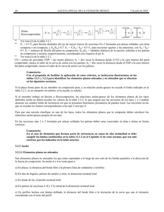 60 GACETA OFICIAL DE LA CIUDAD DE MÉXICO 7 de julio de 2020
Almas
flexocomprimidas
h / ta 2.45 1 0.4 u
y R y
P
E
F F P
 

 
 
 
3.75 1 0.6 u
y R y
P
E
F F P
 

 
 
 
5.6 1 0.74 u
y R y
P
E
F F P
 

 
 
 
(a)
Ver nota (2) de la tabla 3.2.1.
(b)
FL = 0.7 Fy para flexión alrededor del eje de mayor inercia de secciones H o I formadas por placas soldadas, con alma
compacta o no-compacta, y Sxt/Sxc 0.7. FL = FySxt / Sxc> 0.5 Fy para secciones iguales a las anteriores, con Sxt / Sxc<
0.7. FL = esfuerzo de flexión del patín en compresión; Sxt.ySxc = módulos elásticos de la sección, referidos a los patines
en compresión y tensión, respectivamente, considerados con respecto al eje X.
(c)
Ver nota (3) de la tabla 3.2.1.
CG = centro de gravedad; ENP = eje neutro plástico; hc = dos veces la distancia desde el CG a la cara interior del patín
comprimido, menos el radio de la curva de unión con los patines; hp = dos veces la distancia desde el ENP a la cara interior
del patín comprimido, menos el radio de la curva de unión con los patines.
Comentario:
Con el propósito de facilitar la aplicación de estos criterios, se incluyeron ilustraciones en las
tablas 3.2.1 y 3.2.2 para identificar los elementos planos atiesados y no atiesados que se discuten
en las siguientes secciones.
Si la placa forma parte de un miembro en compresión pura, y su relación ancho-grueso no excede el límite indicado en la
tabla 3.2.1, es un elemento no-esbelto; si la excede, es esbelto.
Si el miembro trabaja en flexión o flexocompresión, las relaciones ancho/grueso de los elementos planos de los tipos
definidos arriba no deben exceder los valores de la tabla 3.2.2, lo que asegura que las secciones de los tipos 1 a 3 podrán
alcanzar sus estados límite de resistencia sin que se presenten fenómenos prematuros de pandeo local. Las secciones en las
que se exceden los límites correspondientes a las tipo 3 son tipo 4.
Para que una sección clasifique en uno de los tipos, todos los elementos planos que la componen deben satisfacer las
relaciones ancho/grueso propias de ese tipo.
En las secciones tipo 1 o 2 formadas por placas soldadas los patines deben estar conectados al alma o almas en forma
continua.
Comentario:
En el caso de elementos que formen parte de estructuras en zonas de alta sismicidad se debe
cumplir los límites establecidos en la tabla 12.1.2 en el Capítulo 12 de estas normas, que son más
estrictos que los indicados en la tabla anterior.
3.2.3 Ancho
3.2.3.1 Elementos planos no atiesados
Son elementos planos no atiesados los que están soportados a lo largo de uno solo de los bordes paralelos a la dirección de
la fuerza de compresión. Su ancho b o d se toma igual a:
a) En placas, la distancia del borde libre a la primera línea de soldaduras o tornillos
b) En alas de ángulos, patines de canales y zetas, la dimensión nominal total
c) En almas de tés, el peralte nominal total
d) En patines de secciones I, H y T la mitad de la dimensión nominal total
e) En perfiles hechos con lámina doblada, la distancia del borde libre a la iniciación de la curva que une el elemento
considerado con el resto del perfil
 